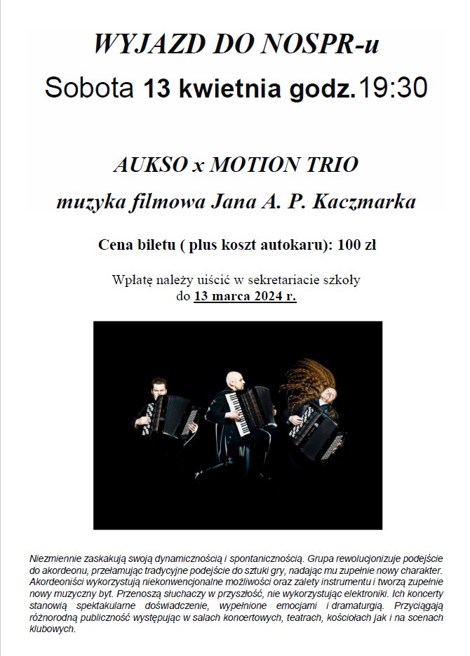 Plakat na białym tle. W dolnej części plakatu zdjęcie trzech akordeonistów grających na akordeonach. Zdjęcie jest na czarnym tle. Plakat zawiera następujące informacje: WYJAZD DO NOSPR-u, Sobota 13 kwietnia godz.19:30 Tytuł wydarzenia - AUKSO x MOTION TRIO muzyka filmowa Jana A. P. Kaczmarka, Cena biletu ( plus koszt autokaru): 100 zł. Wpłatę należy uiścić w sekretariacie szkoły do 13 marca 2024 r. W dolnej części informacja dot. zespołu:Niezmiennie zaskakują swoją dynamicznością i spontanicznością. Grupa rewolucjonizuje podejście do akordeonu, przełamując tradycyjne podejście do sztuki gry, nadając mu zupełnie nowy charakter. Akordeoniści wykorzystują niekonwencjonalne możliwości oraz zalety instrumentu i tworzą zupełnie nowy muzyczny byt. Przenoszą słuchaczy w przyszłość, nie wykorzystując elektroniki. Ich koncerty stanowią spektakularne doświadczenie, wypełnione emocjami i dramaturgią. Przyciągają różnorodną publiczność występując w salach koncertowych, teatrach, kościołach jak i na scenach klubowych.