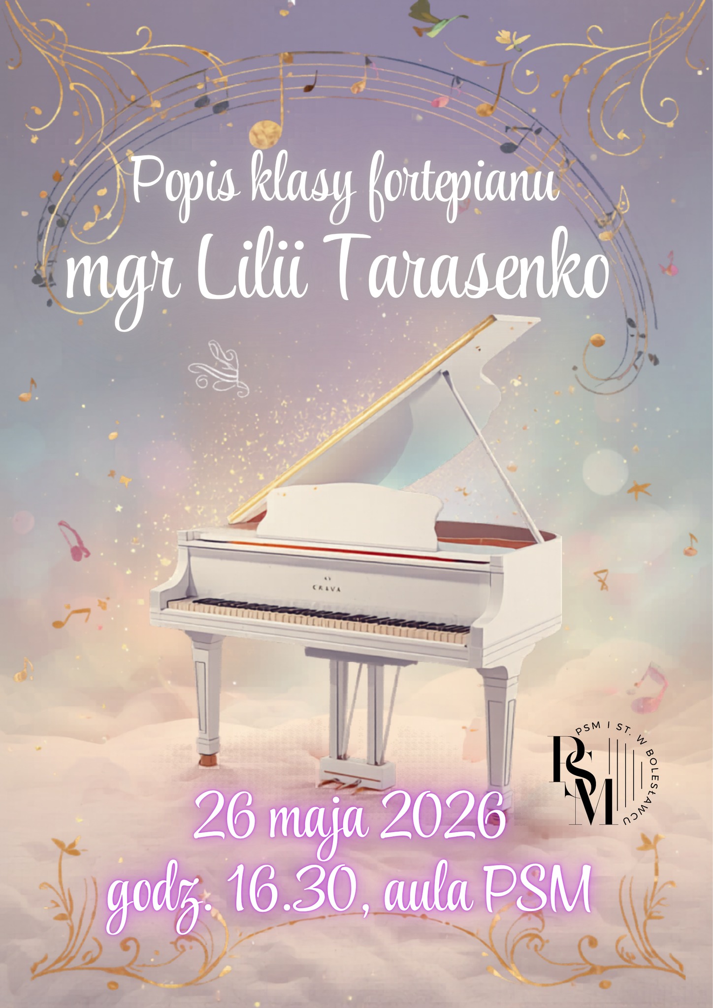 Plakat przedstawiający umieszczony na chmurach biały fortepian. Plakat wykonany na kanwie magicznej atmosfery - nad fortepianem, na bazie łuku znajduje się bardzo ozdobnie przedstawiony zapis nutowy. Nad fortepianem także znajdują się napisy: "Popis klasy fortepianu mgr Lilii Tarasenko", natomiast pod fortepianem kolejne: "26 maja 2026 roku, godz. 16.30, aula PSM".