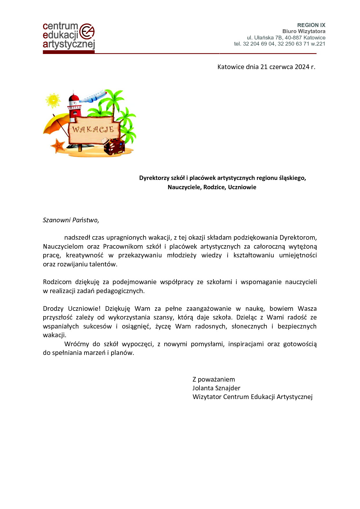Dyrektorzy szkół i placówek artystycznych regionu śląskiego, Nauczyciele, Rodzice, Uczniowie Szanowni Państwo, nadszedł czas upragnionych wakacji, z tej okazji składam podziękowania Dyrektorom, Nauczycielom oraz Pracownikom szkół i placówek artystycznych za całoroczną wytężoną pracę, kreatywność w przekazywaniu młodzieży wiedzy i kształtowaniu umiejętności oraz rozwijaniu talentów. Rodzicom dziękuję za podejmowanie współpracy ze szkołami i wspomaganie nauczycieli w realizacji zadań pedagogicznych. Drodzy Uczniowie! Dziękuję Wam za pełne zaangażowanie w naukę, bowiem Wasza przyszłość zależy od wykorzystania szansy, którą daje szkoła. Dzieląc z Wami radość ze wspaniałych sukcesów i osiągnięć, życzę Wam radosnych, słonecznych i bezpiecznych wakacji. Wróćmy do szkół wypoczęci, z nowymi pomysłami, inspiracjami oraz gotowością do spełniania marzeń i planów. Z poważaniem Jolanta Sznajder Wizytator Centrum Edukacji Artystycznej