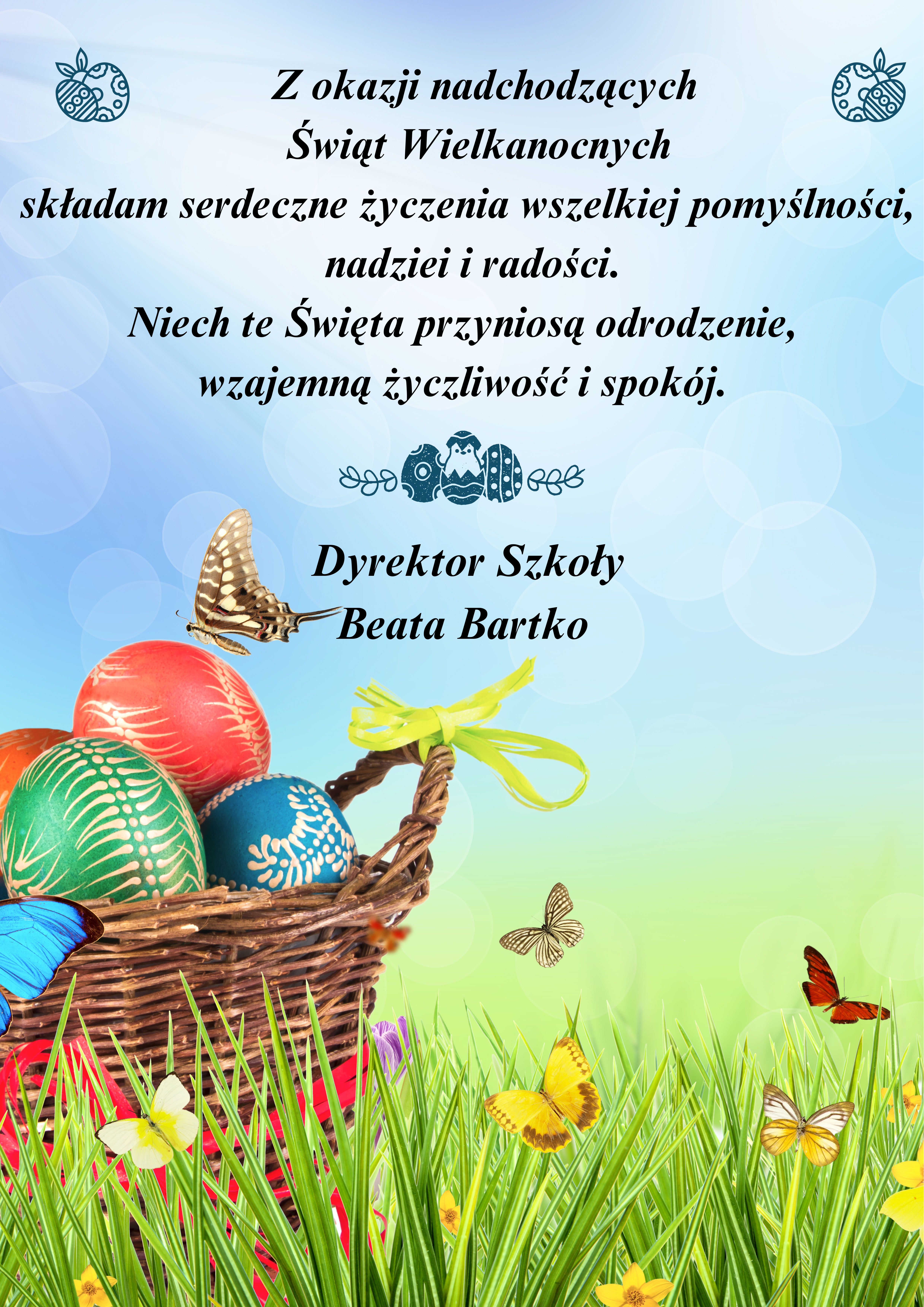 Plakat z życzeniami świątecznymi. Na tle zielonej łąki na dole i nieba, po rawej stronie ikonografia koszyka wielkanocnego z pisankami. Na środku Czarne napisy z życzeniami: " Z okazji nadchodzących Świąt Wielkanocnych składam serdeczne życzenia wszelkiej pomyślności, nadziei i radości. Niech te Święta przyniosą odrodzenie, wzajemną życzliwość i spokój. Dyrektor Szkoły Beata Bartko ".