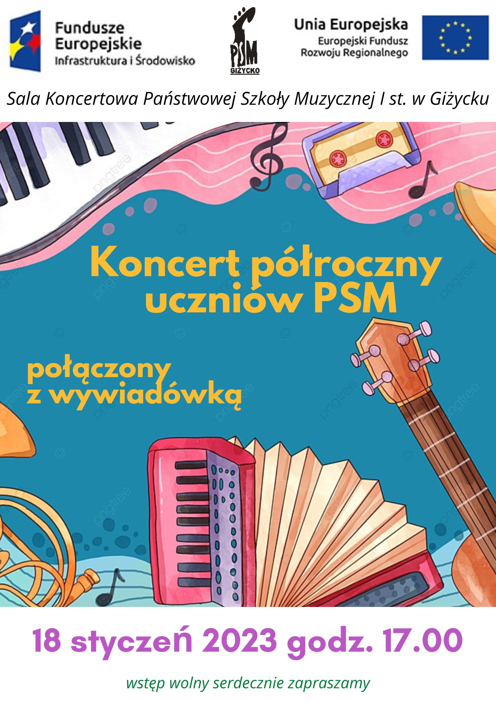 plakat w pionie, w centrum plakatu kolorowa grafika przedstawiająca kolorowe instrumenty : akordeon, gitara, klawiatura fortepianu , waltornia. Wszystko utrzymane w bardzo żywych kolorach. Na środku żółtymi literami nazwa wydarzenia : koncert półroczny uczniów PSM połączony z wywiadówką. Pod grafiką w kolorze fioletowym data i godzina wydarzenia: 18 styczeń godzina 17.00 , a zielonymi informacja o wolnym wstępie. Na samej górze plakatu od lewej strony logo Funduszy Europejskich niebieski prostokąt z trzema gwiazdami w kolorze białym, żółtym i czerwonym; logo szkoły czarna główka instrumentu smyczkowego oraz dużymi literami skrót PSM; po prawej stronie flaga Unii Europejskiej niebieski prostokąt z okręgiem z żółtych gwiazd.