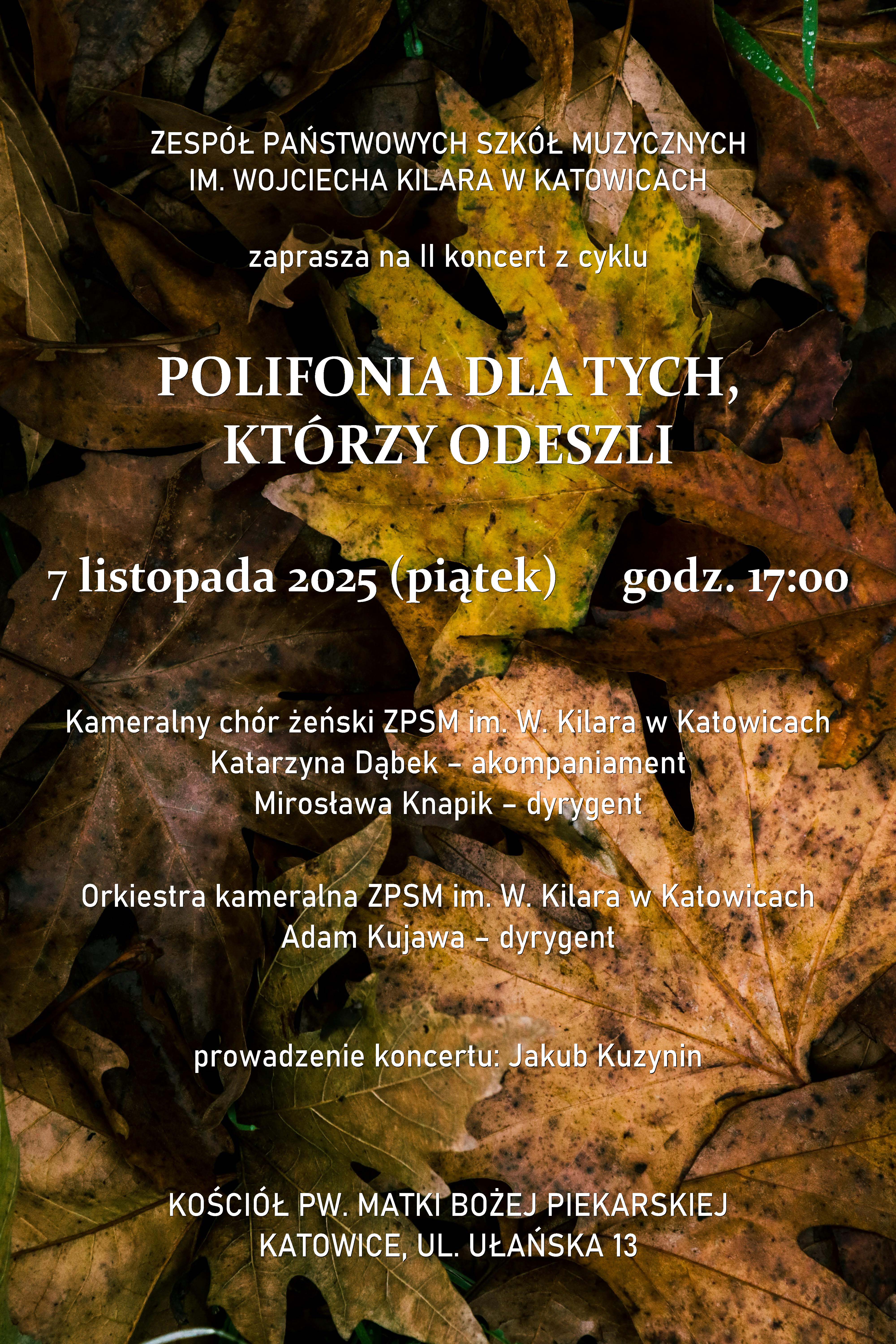 Afisz koncertu „Polifonia dla tych, którzy odeszli”. Tło stanowią jesienne liście w odcieniach brązu, żółci i zieleni. Na środku znajduje się biały tekst informujący: Zespół Państwowych Szkół Muzycznych im. Wojciecha Kilara w Katowicach zaprasza na II koncert z cyklu „Polifonia dla tych, którzy odeszli”. Wydarzenie odbędzie się 7 listopada 2025 roku (piątek) o godzinie 17:00 w kościele pw. Matki Bożej Piekarskiej w Katowicach przy ul. Ułańskiej 13. Wystąpi kameralny chór żeński ZPSM im. W. Kilara w Katowicach pod dyrekcją Mirosławy Knapik z akompaniamentem Katarzyny Dąbek oraz orkiestra kameralna ZPSM im. W. Kilara w Katowicach pod dyrekcją Adama Kujawy. Koncert poprowadzi Jakub Kuzynin.