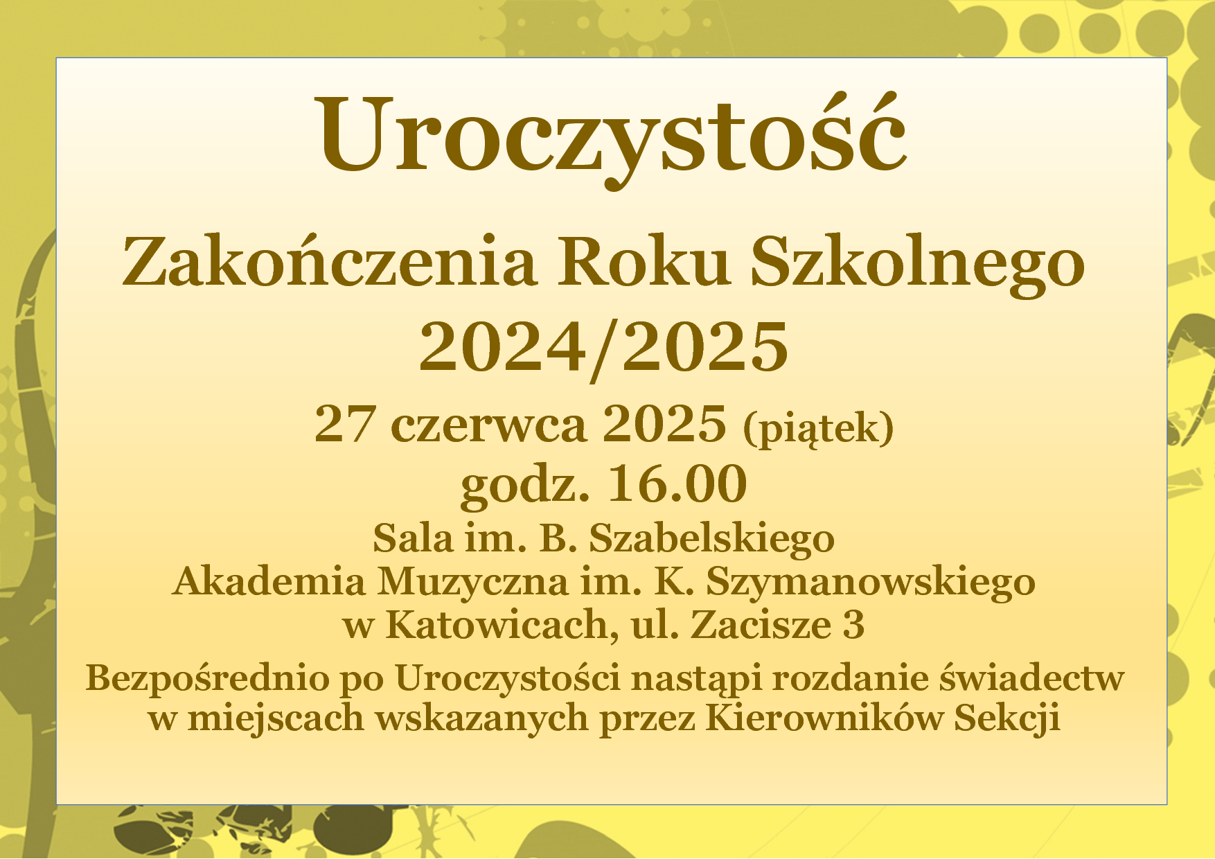 Uroczystość Zakończenia Roku Szkolnego 2024/2025 27 czerwca 2025 (piątek) godz. 16.00 Sala im. B. Szabelskiego Akademia Muzyczna im. K. Szymanowskiego w Katowicach, ul. Zacisze 3 Bezpośrednio po Uroczystości nastąpi rozdanie świadectw w miejscach wskazanych przez Kierowników Sekcji