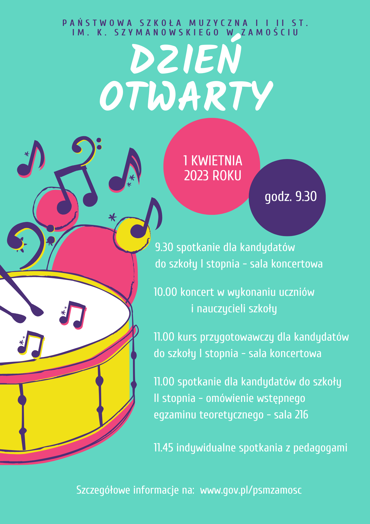 Plakat w kolorze błękitnym. Z lewej strony i w centrum motywy muzyczne w formie rysunków werbla, pałeczek, nut, klucza basowego, kolorowych kropek, gwiazdek, w kolorach żółtym, różowym, ciemno niebieskim, fioletowym. U góry napis w kolorze niebieskim: Państwowa Szkoła Muzyczna I i II st. im. K. Szymanowskiego w Zamościu. Poniżej biały napis: "Dzień Otwarty". Poniżej, centralnie: różowe koło a w nim napis: 1 kwietnia 2023 roku. Obok niebieskie koło z napisem: godz. 09.30. Poniżej, centralnie informacje pisane literami w kolorze białym:" 9.30 spotkanie dla kandydatów do szkoły I stopnia-sala koncertowa. 10.00 Koncert w wykonaniu uczniów i nauczycieli szkoły. 11.00 kurs przygotowawczy dla kandydatów do szkoły I st.-sala koncertowa. 11.00 spotkanie dla kandydatów do szkoły II st.-omówienie wstępnego egzamnu teoretycznego-sala 216. 11.45 - indywidualne spotkania z pedagogami". U dołu plakatu biały napis: " Szcegółowe informacje na: www.gov.pl/psmzamosc