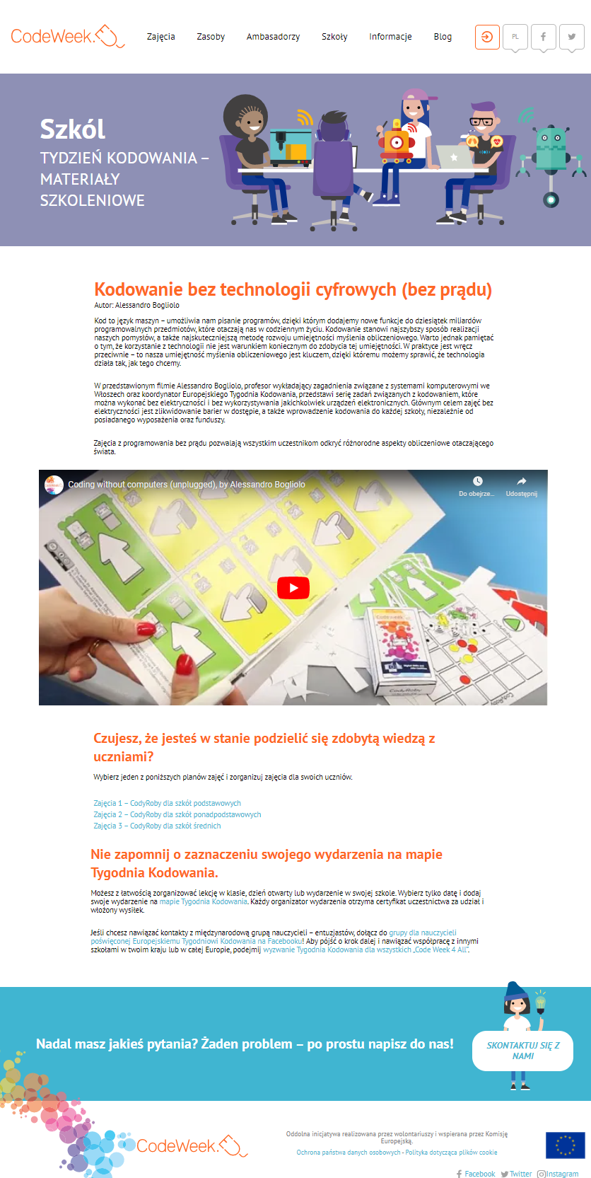 Grafika przestawia screen podstrony strony www.codeweek.eu z sekcji "Materiały szkoleniowe" skierowanej do nauczycieli. W górnej części widzimy grafikę, na której kilkoro dzieci/młodzież programują roboty. Poniżej widać opis modułu "Kdowanie bez technologii cyfrowych (bez prądu) i jego treść: "Kodowanie bez technologii cyfrowych (bez prądu) Autor: Alessandro Bogliolo Kod to język maszyn – umożliwia nam pisanie programów, dzięki którym dodajemy nowe funkcje do dziesiątek miliardów programowalnych przedmiotów, które otaczają nas w codziennym życiu. Kodowanie stanowi najszybszy sposób realizacji naszych pomysłów, a także najskuteczniejszą metodę rozwoju umiejętności myślenia obliczeniowego. Warto jednak pamiętać o tym, że korzystanie z technologii nie jest warunkiem koniecznym do zdobycia tej umiejętności. W praktyce jest wręcz przeciwnie – to nasza umiejętność myślenia obliczeniowego jest kluczem, dzięki któremu możemy sprawić, że technologia działa tak, jak tego chcemy. W przedstawionym filmie Alessandro Bogliolo, profesor wykładający zagadnienia związane z systemami komputerowymi we Włoszech oraz koordynator Europejskiego Tygodnia Kodowania, przedstawi serię zadań związanych z kodowaniem, które można wykonać bez elektryczności i bez wykorzystywania jakichkolwiek urządzeń elektronicznych. Głównym celem zajęć bez elektryczności jest zlikwidowanie barier w dostępie, a także wprowadzenie kodowania do każdej szkoły, niezależnie od posiadanego wyposażenia oraz funduszy. Zajęcia z programowania bez prądu pozwalają wszystkim uczestnikom odkryć różnorodne aspekty obliczeniowe otaczającego świata.Czujesz, że jesteś w stanie podzielić się zdobytą wiedzą z uczniami? Wybierz jeden z poniższych planów zajęć i zorganizuj zajęcia dla swoich uczniów. Zajęcia 1 – CodyRoby dla szkół podstawowych Zajęcia 2 – CodyRoby dla szkół ponadpodstawowych Zajęcia 3 – CodyRoby dla szkół średnich Nie zapomnij o zaznaczeniu swojego wydarzenia na mapie Tygodnia Kodowania. Możesz z łatwością zorganizować lekcję w klasie, dzień otwarty lub wydarzenie w swojej szkole. Wybierz tylko datę i dodaj swoje wydarzenie na mapie Tygodnia Kodowania. Każdy organizator wydarzenia otrzyma certyfikat uczestnictwa za udział i włożony wysiłek. Jeśli chcesz nawiązać kontakty z międzynarodową grupą nauczycieli – entuzjastów, dołącz do grupy dla nauczycieli poświęconej Europejskiemu Tygodniowi Kodowania na Facebooku! Aby pójść o krok dalej i nawiązać współpracę z innymi szkołami w twoim kraju lub w całej Europie, podejmij wyzwanie Tygodnia Kodowania dla wszystkich „Code Week 4 All”.". Na dole widoczne są kolorowe koła i logotyp CodeWeek.