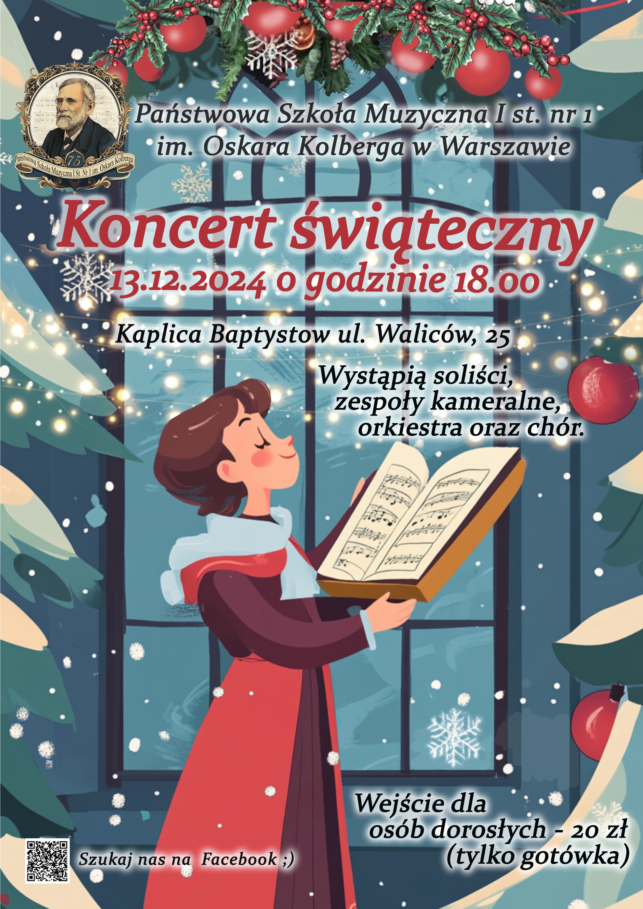 Plakat w odmianach koloru niebieskiego przedstawia: w nagłówku znajduje się grafika przedstawiająca świąteczny stroik z bombkami. Po lewej stronie znajduje się jubileuszowe logo szkoły przedstawiające postać patrona szkoły Oskara Kolberga, obok z znajduje się pełna nazwa szkoły: Państwowa Szkoła Muzyczna I st. nr 1 im. Oskara Kolberga w Warszawie . Poniżej, czerwonymi literami znajduje się napis Koncert Świąteczny, 13.12.2024 godzina 18.00. Niżej: Kaplica Batystów, ul. Waliców 25. Poniżej po prawej stronie widnieje napis: Wystąpią soliści, zespoły kameralne, orkiestra i chór. W dolnej części plakatu po prawej stronie znajduje się informacja o płatności za wejściówki: Wejście dla osób dorosłych 20 zł (tylko gotówka). Po lewej stronie znajduje się kod QR oraz napis Szukaj nas na Facebook. W centralnej części plakatu znajduje się duża grafika przedstawiająca osobę w czerwonym stroju, trzymającą w rękach nuty. 