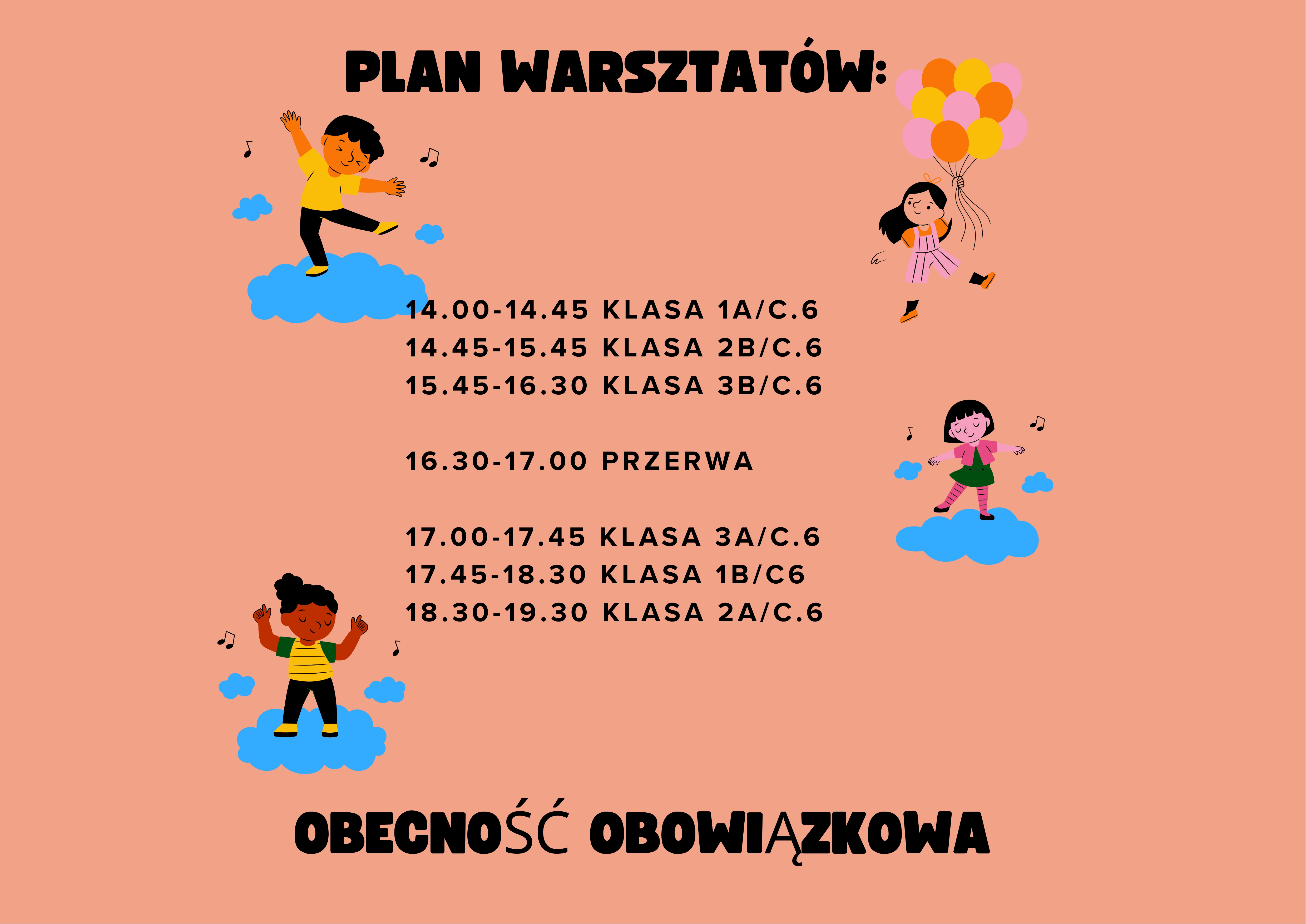 Pionowy plakat informacyjny na łososiowym tle. Na górze widnieje czarny napis: „PLAN WARSZTATÓW:”. Poniżej znajduje się szczegółowy harmonogram godzinowy zajęć dla poszczególnych klas odbywających się w sali C.6: 14.00-14.45 KLASA 1A/C.6 14.45-15.45 KLASA 2B/C.6 15.45-16.30 KLASA 3B/C.6 16.30-17.00 PRZERWA 17.00-17.45 KLASA 3A/C.6 17.45-18.30 KLASA 1B/C6 18.30-19.30 KLASA 2A/C.6 Grafikę ozdabiają ilustracje dzieci tańczących na niebieskich chmurkach oraz dziewczynki trzymającej pęk kolorowych balonów. Na samym dole duży napis: „OBECNOŚĆ OBOWIĄZKOWA”.