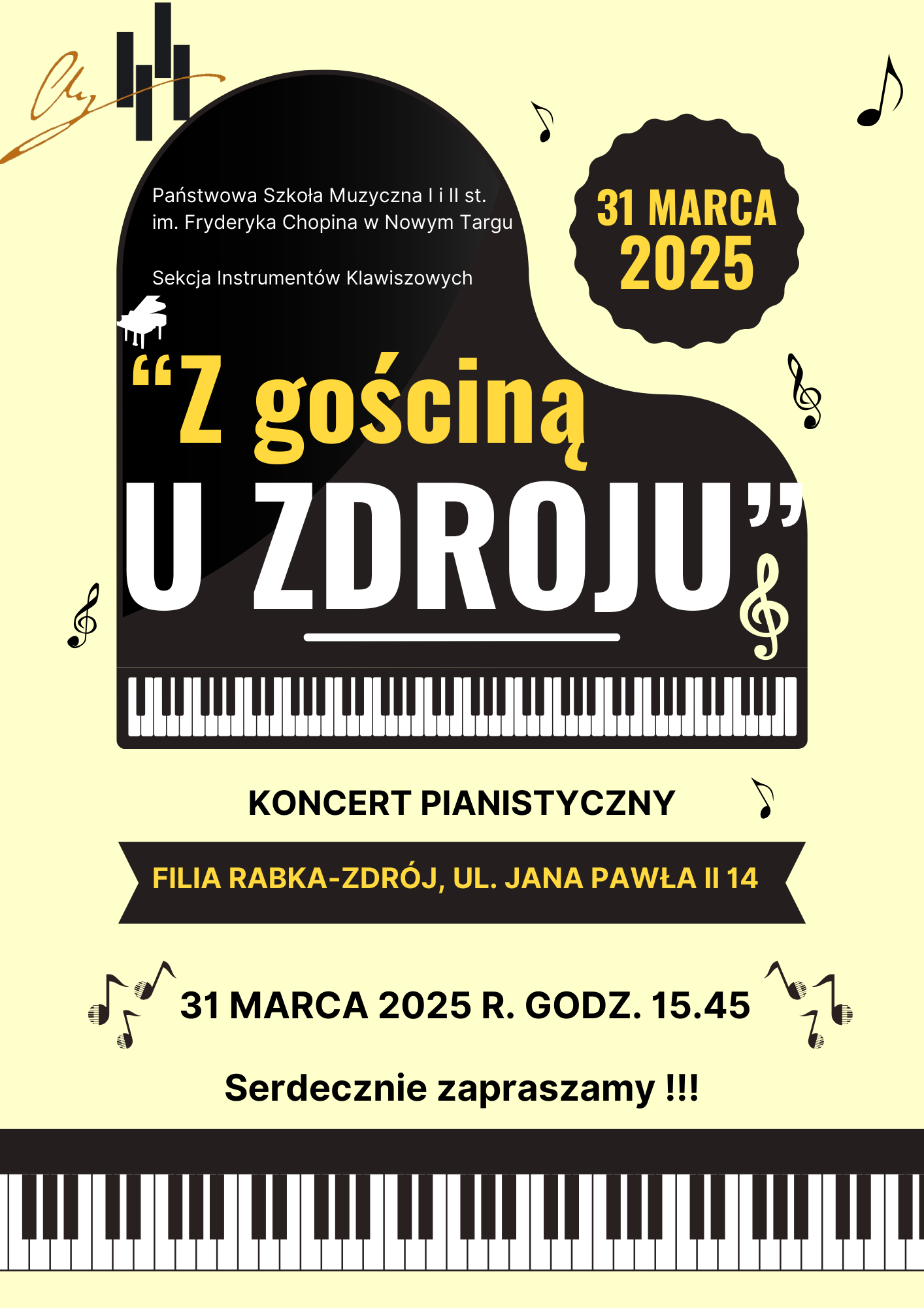 Grafika plakatu to fortepian widziany z lotu ptaka, wokół niego rozrzucone nutki, klucze wiolinowe, w dolnej części klawiatura fortepianowe. Na okrągłym znaku graficznym i poziomym znajdują się informacje tekstowe, w lewym górnym rogu logo szkoły. Na plakacie znajdują się następujące informacje: Pełna nazwa szkoły oraz pełna nazwa sekcji organizującej koncert- Państwowa Szkoła Muzyczna I i II st. im. Fryderyka Chopina w Nowym Targu, Sekcja Instrumentów Klawiszowych. Dalej pełna nazwa wydarzenia" Z gościną u zdroju". Koncert pianistyczny, filia Rabka-Zdrój, ul. Jana Pawła II 14, 31 marca 2025 r. godz. 15.45. Serdecznie zapraszamy i trzy wykrzykniki.