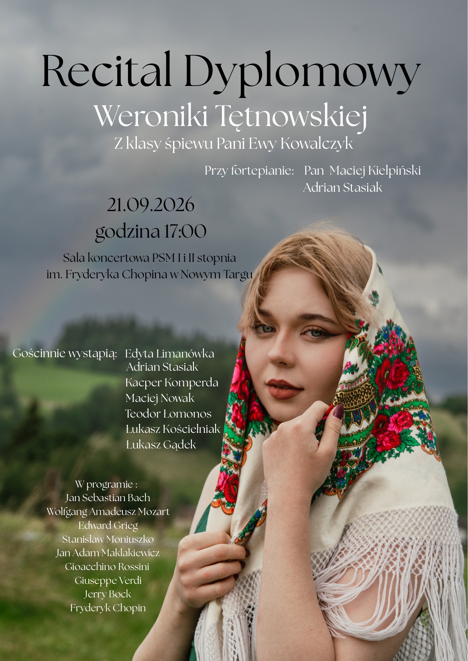Plakat charakteryzuje się nastrojową, wzgórzystą kompozycją i elegancką, białą czcionką umieszczoną na tle ciemnego, zachmurzonego nieba.Kluczowe informacje: Wydarzenie: Recital Dyplomowy Weroniki Tętnowskiej z klasy śpiewu Pani Ewy Kowalczyk. Akompaniament (przy fortepianie): Pan Maciej Kiełpiński, Adrian Stasiak. Data i godzina: 21.09.2026 r., godzina 17:00. Miejsce: Sala koncertowa PSM I i II stopnia im. Fryderyka Chopina w Nowym Targu. Gościnnie wystąpią: Edyta Limanówka, Adrian Stasiak, Kacper Komperda, Maciej Nowak, Teodor Łomonos, Łukasz Kościelniak, Łukasz Gądek. Program: Utwory kompozytorów takich jak Jan Sebastian Bach, Wolfgang Amadeus Mozart, Edward Grieg, Stanisław Moniuszko, Jan Adam Maklakiewicz, Gioacchino Rossini, Giuseppe Verdi, Jerry Bock oraz Fryderyk Chopina. Opis graficzny: Po prawej stronie plakatu znajduje się bliski portret młodej kobiety z jasnymi włosami i delikatnym makijażem. Ma na sobie tradycyjną, jasną chustę góralską z kolorowym, różano-zielonym haftem i frędzlami, którą przytrzymuje dłonią przy twarzy. W tle widoczne są rozmyte zielone wzgórza pod ciemnym, ponurym niebem.