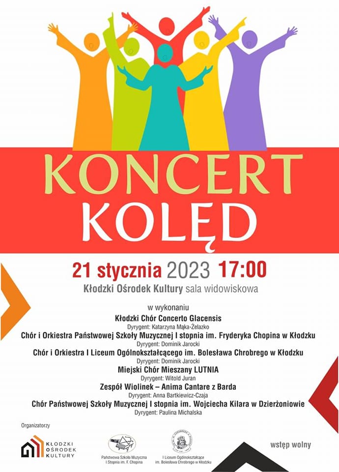 Plakat na biały tle, z grafiką sześciu postaci w różnych kolorach, tekstem na pomarańczowym tle Koncert kolęd, poniżej tekst na białym tle "21 stycznia 2023 17:00 Kłodzki Ośrodek Kultury sala widowiskowa w wykonaniu Kłodzki Chór Concerto Glacensis Dyrygent: Katarzyna Mąka-Żelazko, Chór i Orkiestra Państwowej Szkoły Muzycznej I stopnia im. Fryderyka Chopina w Kłodzku Dyrygent Dominik Jarocki, Miejski Chór Mieszany LUTNIA Dyrygent: Witold Juran, Zespół Wiolinek - Anima Cantare z Barda Dyrygent: Anna Bartkiewicz-Czaja, Chór Państwowej Szkoły Muzycznej I stopinia im. Wojciecha Kilara w Dzierżoniowie Dyrygent: Paulina Michalska" Na samym dole plakatu loga organizatorów Kłodzki Ośrodek Kultury, Państwowa Szkoła Muzyczna I st, im. F. Chopina, I Liceum Ogólnokształcące im. Bolesława Chrobrego w Kłodzku, w prawym dolnym rogu informacja " wstęp wolny " 