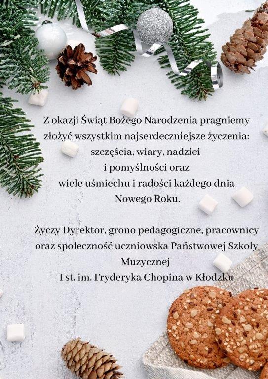 Plakat z życzeniami świątecznymi na białym tle z grafiką gałęzi choinki, szyszek, oraz na dole w prawym dolnym rogu ciasteczek, na plakacie tekst " Z okazji Świąt Bożego Narodzenia pragniemy złożyć wszystkim najserdeczniejsze życzenia: szczęścia, wiary, nadziei i pomyślności oraz wiele uśmiechu i radości każdego dnia Nowego Roku. Życzy Dyrektor, grono pedagogiczne, pracownicy oraz społeczność uczniowska Państwowej Szkoły Muzycznej I st. im. Fryderyka Chopina w Kłodzku.
