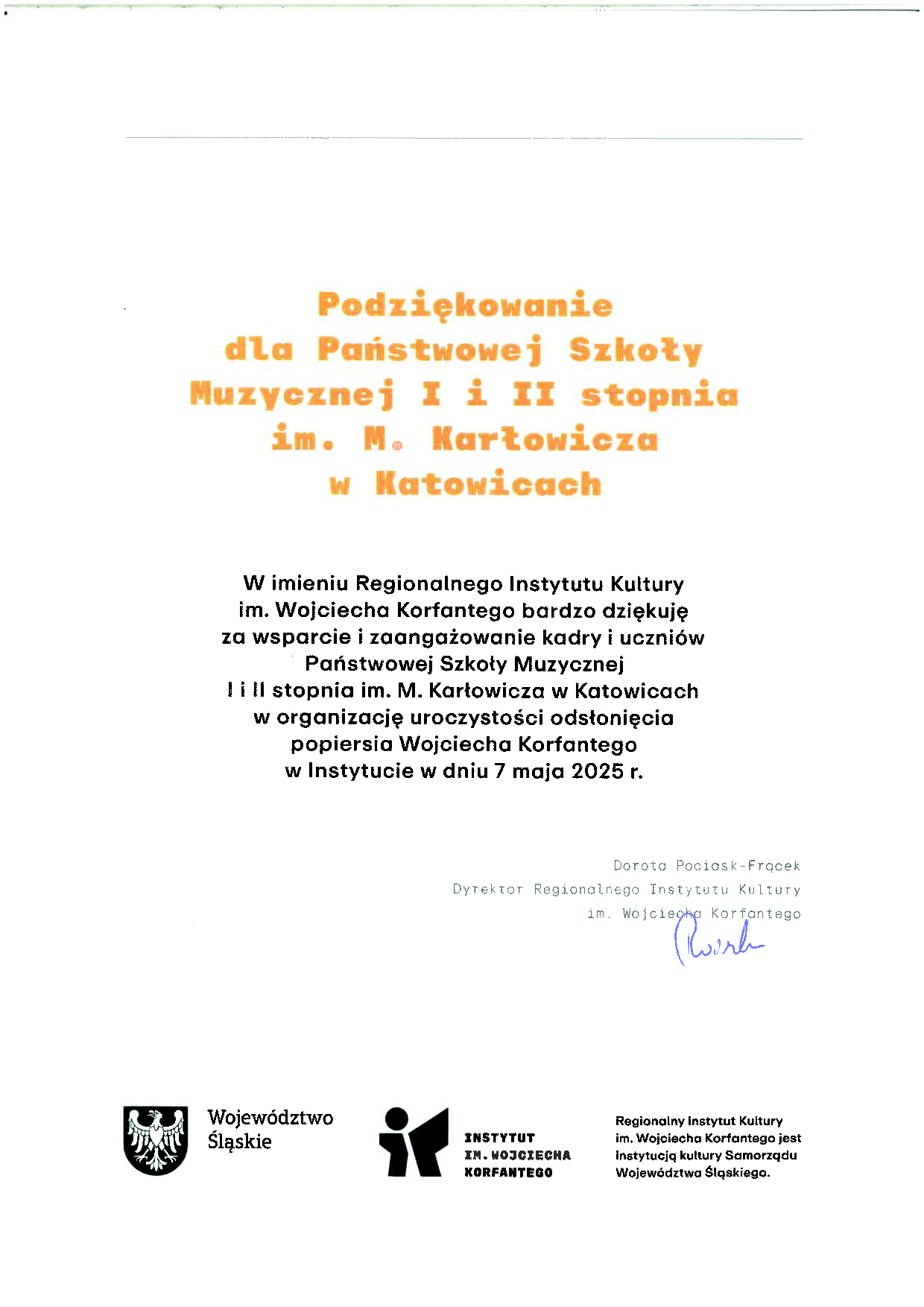 Grafika przedstawia podziękowanie od Regionalnego Instytutu Kultury im. Wojciecha Korfantego w Katowicach dla Państwowej Szkoły Muzycznej I i II stopnia im. Mieczysława Karłowicza w Katowicach. Nagłówek podziękowania zapisany jest dużą, pomarańczową czcionką o treści: „Podziękowanie dla Państwowej Szkoły Muzycznej I i II stopnia im. M. Karłowicza w Katowicach”. Treść podziękowania brzmi: „W imieniu Regionalnego Instytutu Kultury im. Wojciecha Korfantego bardzo dziękuję za wsparcie i zaangażowanie kadry i uczniów Państwowej Szkoły Muzycznej I i II stopnia im. M. Karłowicza w Katowicach w organizację uroczystości odsłonięcia popiersia Wojciecha Korfantego w Instytucie w dniu 7 maja 2025 r.” Pod tekstem znajduje się podpis: Dorota Pociask-Frącek, Dyrektor Regionalnego Instytutu Kultury im. Wojciecha Korfantego. Obok podpisu znajduje się pieczęć. Na dole grafiki umieszczono logotypy Województwa Śląskiego oraz Instytutu im. Wojciecha Korfantego, a także informację, że Regionalny Instytut Kultury im. Wojciecha Korfantego jest instytucją kultury Samorządu Województwa Śląskiego.