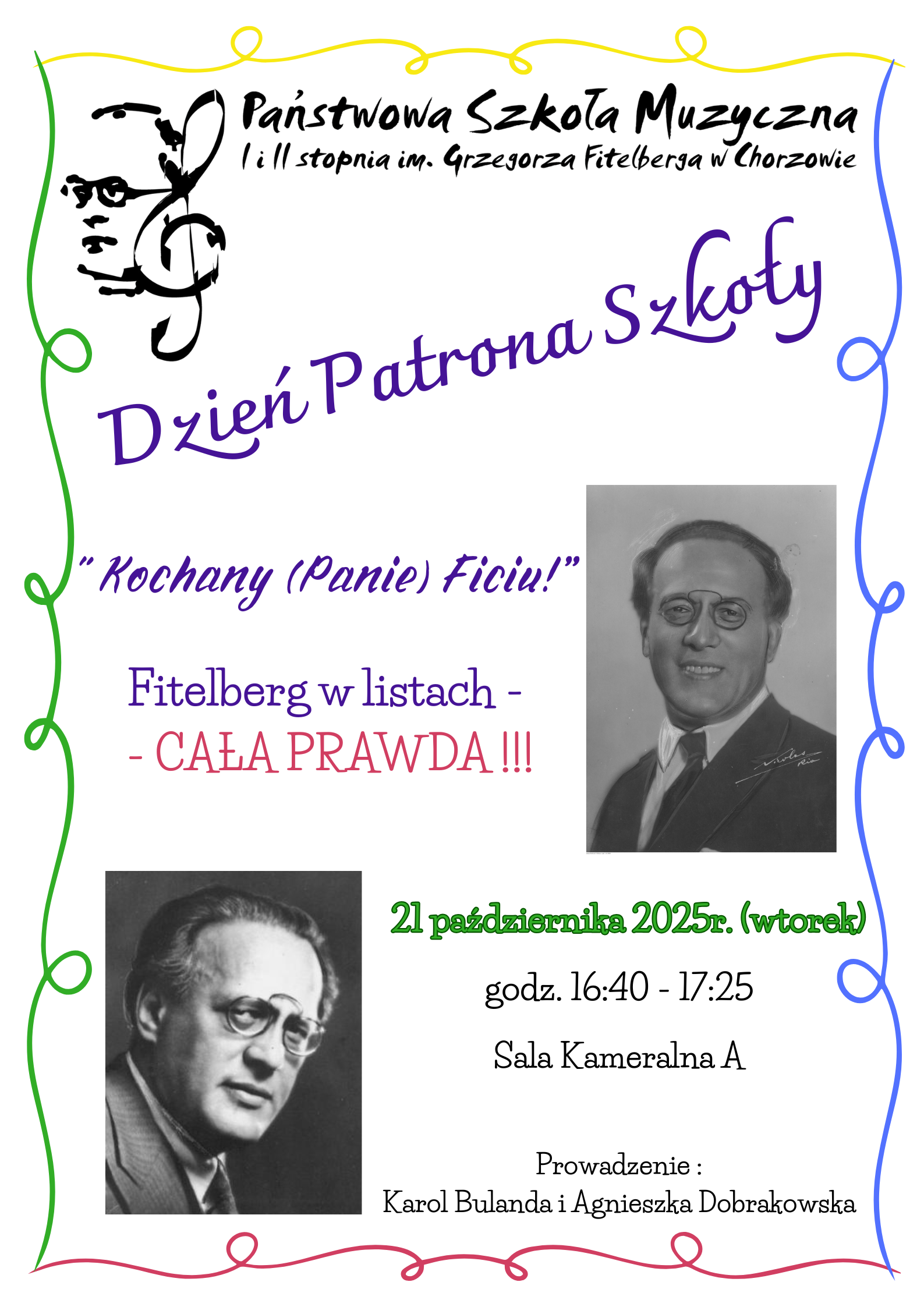 Plakat zaprasza na wydarzenie „Dzień Patrona Szkoły” w Państwowej Szkole Muzycznej I i II stopnia im. Grzegorza Fitelberga w Chorzowie. Na górze znajduje się logo szkoły z wizerunkiem Fitelberga wpisanym w symbol klucza wiolinowego. Centralny, fioletowy napis: „Dzień Patrona Szkoły”. Niżej tytuł wydarzenia: „Kochany (Panie) Ficiu!” Pod nim tekst: „Fitelberg w listach – CAŁA PRAWDA!!!” Po prawej stronie znajduje się czarno-białe zdjęcie uśmiechniętego mężczyzny w garniturze, po lewej drugie zdjęcie tego samego mężczyzny w starszym wieku. Na dole czarny tekst: „21 października 2025 r. (wtorek) godz. 16:40 – 17:25 Sala Kameralna A”. Tło białe, z ozdobną kolorową ramką w odcieniach zieleni, żółci, czerwieni i niebieskiego.