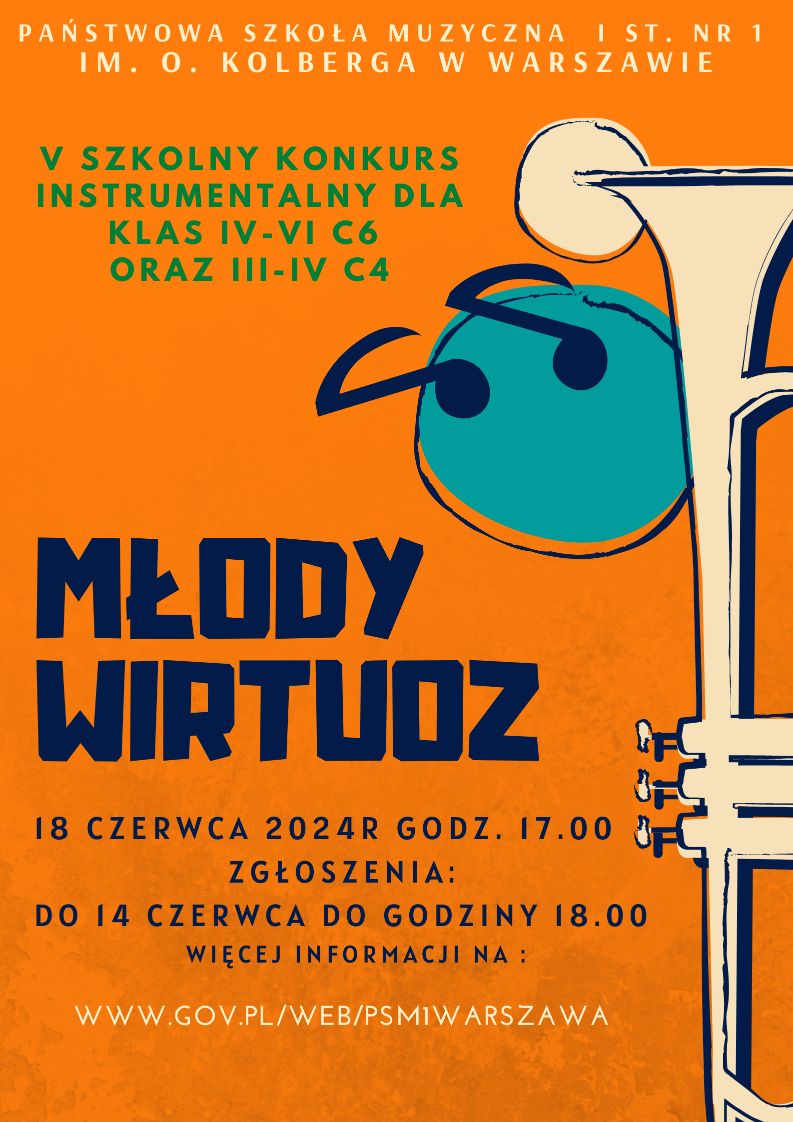 Na pomarańczowym tle plakatu przestawione są następujące informacje: W nagłówku znajduje się pełna nazwa szkoły: Państwowa Szkoła Muzyczna I st. nr 1 im. Oskara Kolberga w Warszawie. Poniżej z lewej strony znajduje się napis, zieloną czcionką: V Szkolny Konkurs Instrumentalny dla klas IV-VI c6 oraz III - IV c4. W centralnej części znajduje się nazwa konkursu: Młody Wirtuoz. Poniże informacje dotyczące wydarzenia: 18 czerwca 2024 r o godzinie 17.00. Zgłoszenia: do 14 czerwca do godziny 18.00, więcej informacji na: www.gov.pl/web/psm1warszawa. Wzdłuż prawej krawędzi plakatu znajduje się grafika przedstawiająca trąbkę 