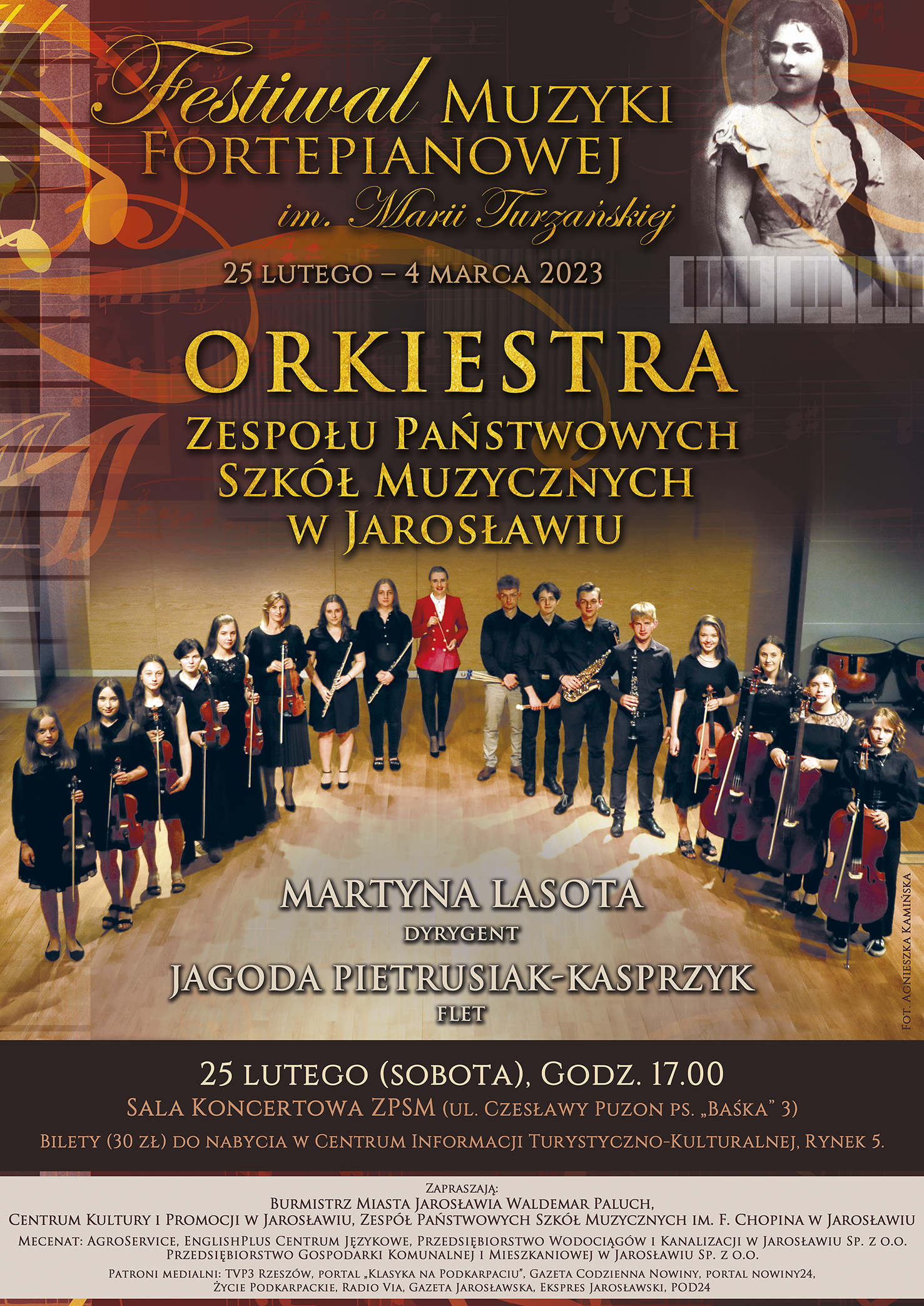 Plakat reklamowy koncertu Orkiestry Zespołu Państwowych Szkół Muzycznych im. F. Chopina w Jarosławiu Na ciemnobrązowym tle, po prawej stronie zdjęcie Marii Turzańskiej, po prawej stronie na górze grafika oparta na motywie klawiatury fortepianu, poniżej żółty napis dużymi literami Festiwal Muzyki Fortepianowej im. Marii Turzańskiej. Poniżej napis: ORKIESTRA Zespołu Państwowych Szkół Muzycznych im. F. Chopina w Jarosławiu Poniżej zdjęcie orkiestry strojącej na scenie Sali Koncertowej ZPSM, w centralnym miejscy prowadząca mgr Martyna Lasota. Poniżej mniejszą czcionką w szarym kolorze napis Martyna Lasota - DYRYGENT Jagoda Pietrusiak-Kasprzyk - FLET 25 lutego (sobota) godz. 17.00 Sala Koncertowa ZPSM ulica Czesławy Puzon PS. "Baśka' 3 Bilety do nabycia w Centrum Informacji Turystyczno-Kulturalnej w Jarosławiu (ul. Rynek 5). Burmistrz Miasta Jarosławia Waldemar Paluch, Centrum Kultury i Promocji w Jarosławiu, Zespół Państwowych Szkół Muzycznych im. F. Chopina w Jarosławiu.