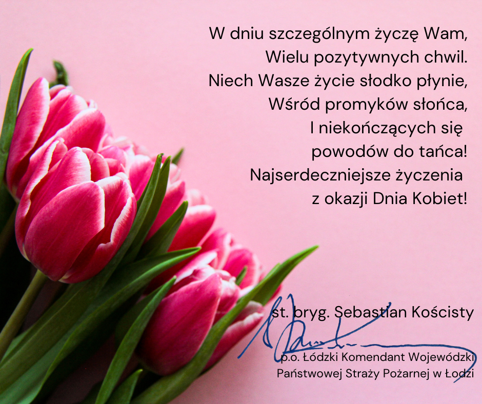 grafika z tekstem, po lewej stornie różowe tulipany po prawej tło w kolorze różowym i tekst:W dniu szczególnym życzę Wam, Wielu pozytywnych chwil. Niech Wasze życie słodko płynie, Wśród promyków słońca, I niekończących się powodów do tańca! Najserdeczniejsze życzenia z okazji Dnia Kobiet! podpisał st. bryg. Sebastian Kościsty p.o. łódzkie komendant Wojewódzki Państwowej straży pożarnej w Łodzi