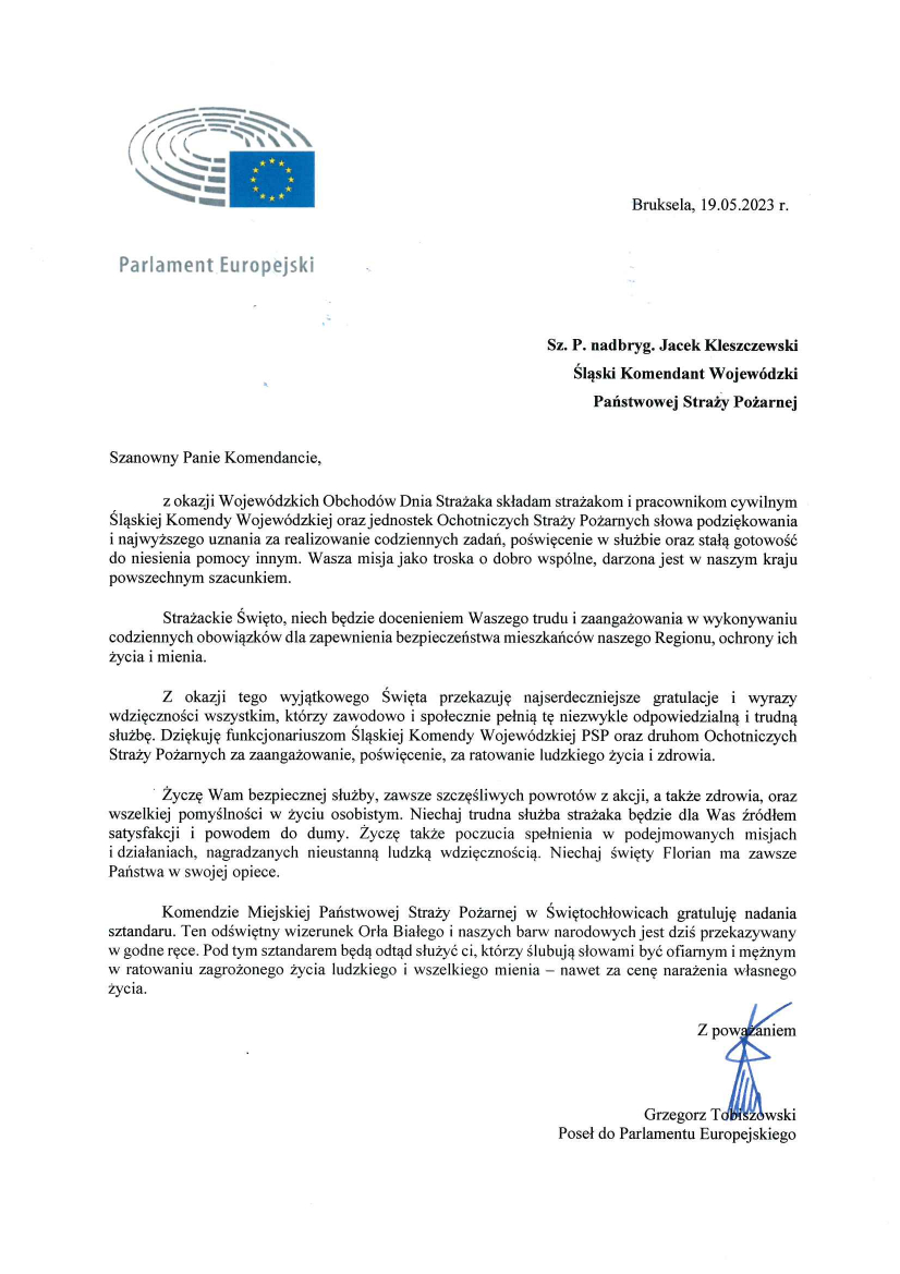 Logo Parlament Europejski Bruksela, 19.05.2023 r. Sz. P. nadbryg. Jacek Kleszczewski Śląski Komendant Wojewódzki Państwowej Straży Pożarnej Szanowny Panie Komendancie, Z okazji Wojewódzkich Obchodów Dnia Strażaka składam strażakom i pracownikom cywilnym Śląskiej Komendy Wojewódzkiej oraz jednostek Ochotniczych Straży Pożarnych słowa podziękowania i najwyższego uznania za realizowanie codziennych zada, poświęcenie w służbie oraz stałą gotowość do niesienia pomocy innym. Wasza misja jako troska o dobro wspólne, darzona jest w naszym kraju powszechnym szacunkiem. Strażackie Święto, niech będzie docenieniem Waszego trudu i zaangażowania w wykonywaniu codziennych obowiązków dla zapewnienia bezpieczeństwa mieszkańców naszego Regionu, ochrony ich życia i mienia. Z okazji tego wyjątkowego Święta przekazuję najserdeczniejsze gratulacje i wyrazy wdzięczności wszystkim, którzy zawodowo i społecznie pełnią tę niezwykle odpowiedzialną i trudną służbę. Dziękuję funkcjonariuszom Śląskiej Komendy Wojewódzkiej PSP oraz druhom Ochotniczych Straży Pożarnych za zaangażowanie , poświęcenie, za ratowanie ludzkiego życia i zdrowia. Życzę Wam bezpiecznej służby, zawsze szczęśliwych powrotów z akcji, a także zdrowia, oraz wszelkiej pomyślności w życiu osobistym. Niechaj trudna służba strażaka będzie dla Was źródłem satysfakcji i powodem do dumy. Życzę także poczucia spełnienia w podejmowanych misjach i działaniach, nagradzanych nieustanną ludzką wdzięcznością. Niechaj święty Florian ma zawsze Państwa w swojej opiece. Komendzie Miejskiej Państwowej Straży Pożarnej w Świętochłowicach gratuluję nadania sztandaru. Ten odświętny wizerunek Orła Białego i naszych barw narodowych jest dziś przekazywany w godne ręce. Pod tym sztandarem będą odtąd służyć ci, którzy ślubują słowami być ofiarnym i mężnym w ratowaniu zagrożonego życia ludzkiego i wszelkiego mienia – nawet za cenę narażenia własnego życia. Z poważaniem Podpis odręczny Grzegorz Tobiszowski Poseł do Parlamentu Europejskiego