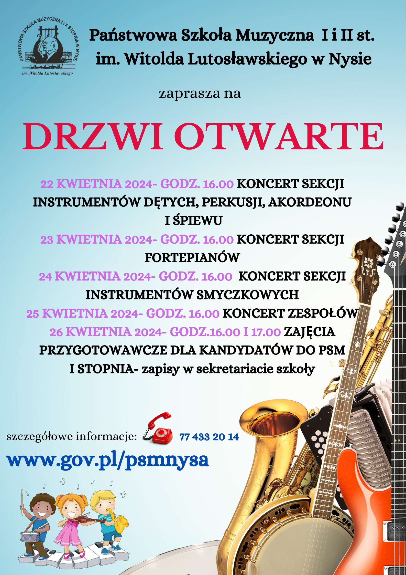 Niebieskie tło w lewym górnym rogu czarny logo szkoły według ustalonego znaku napis państwowa szkoła muzyczna pierwszego i drugiego stopnia imienia Witolda Lutosławskiego w Nysie zaprasza na w kolorze czerwonym drzwi otwarte dwukolorowe fioletowe i czarne 22 kwietnia 2024 godzina 16:00 koncert sekcji instrumentów dętych perkusji akordeonu i śpiewu 23 kwietnia 2024 godzina 16:00 koncert sekcji fortepianów 24 kwietnia 2024 godzina 16:00 koncert sekcji instrumentów smyczkowych 25 kwietnia 2024 godzina 16:00 koncert zespołów 26 kwietnia 2024 godzina 16:00 i 17:00 zajęcia przygotowawcze dla kandydatów do PSM 1 stopnia zapisy w sekretariacie szkoły szczegółowe informacje zdjęcie czerwonego starodawnego telefonu z podniesioną słuchawką w granatowym kolorze 77433 24 poniżej www.gov.pl/psm Nysa poniżej trójka uśmiechniętych dzieci w kolorowych strojach grających na różnych instrumentach stojących na pofalowanej klawiaturze w prawym dolnym rogu zdjęcie instrumentów muzycznych w różnych planach na pierwszym planie fragment elektrycznej gitary kolor czerwony fragment banjo fragment akordeonu guzik w guzikowego oraz saksofon w kolorze złotym