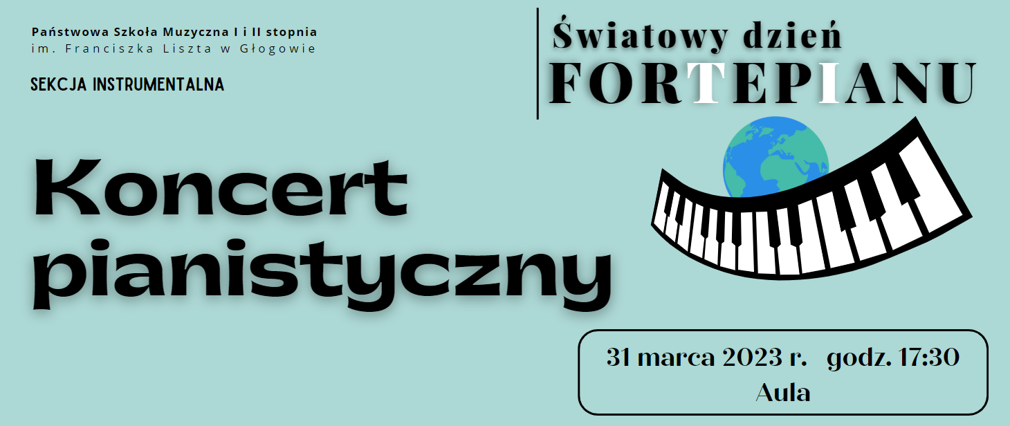 Tło jasnoniebieskie. Napisy w kolorze czarnym. W lewym górnym rogu pełna nazwa szkoły ułożona w dwóch rzędach. Poniżej tekst: "SEKCJA INSTRUMENTALNA". W części środkowej, wyrównany do lewej, ułożony w dwóch rzędach napis wyróżniony dużą czcionką: "Koncert pianistyczny". W lewej części u góry napis: "Światowy dzień FORTEPIANU", ułożony w dwóch rzędach, z lewej strony pionowa czarna linia. W słowie "fortepianu" litery czarne i białe. Pod napisem rysunek z symbolem kuli ziemskiej w kolorach niebieskim i zielonym. Kula częściowo przesłonięta symbolem czarno-białej klawiatury. W prawej dolnej części, w czarnej prostokątnej ramce z zaokrąglonymi brzegami tekst: "31 marca 2023 r. godz. 17:00 Aula", ułożony w dwóch rzędach.