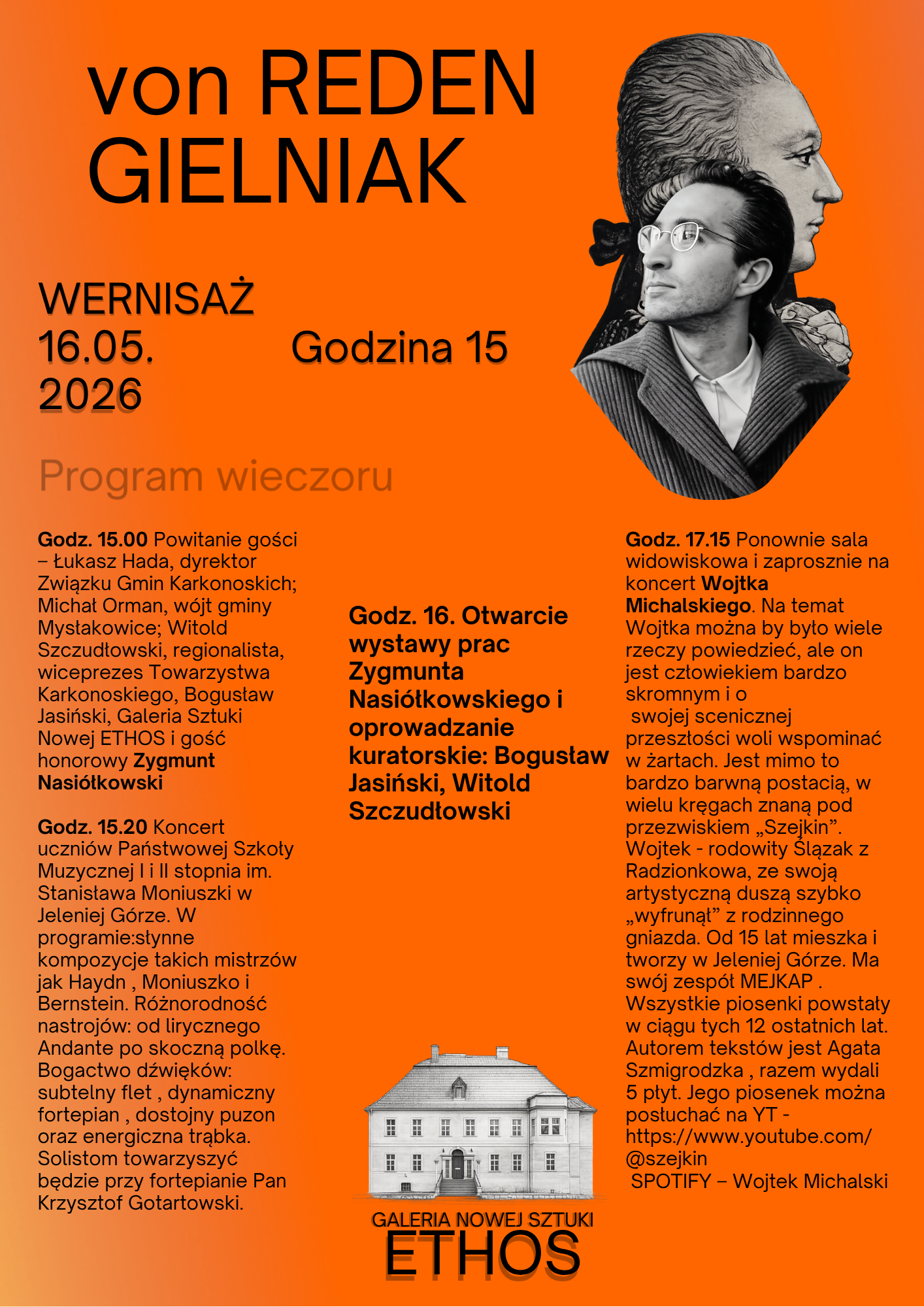 Pionowy plakat o intensywnym pomarańczowym tle promuje wernisaż pod tytułem von REDEN GIELNIAK, który odbędzie się 16 maja 2026 roku o godzinie 15 w Galerii Nowej Sztuki ETHOS. W prawym górnym rogu znajduje się czarno-biała grafika przedstawiająca profil starszej osoby nałożony na profil młodego mężczyzny w okularach. Poniżej, w centralnej części, widnieje szkic białego, klasycystycznego pałacu z podpisem galerii. Treść plakatu szczegółowo opisuje program wieczoru, który rozpoczyna się od powitania gości przez dyrektora Łukasza Hadę oraz wójtów i regionalistów, z udziałem gościa honorowego Zygmunta Nasiółkowskiego. O godzinie 15:20 zaplanowano koncert uczniów Państwowej Szkoły Muzycznej w Jeleniej Górze, wykonujących utwory Haydna, Moniuszki i Bernsteina na flecie, fortepianie, puzonie i trąbce. O godzinie 16 nastąpi otwarcie wystawy prac Zygmunta Nasiółkowskiego połączone z oprowadzaniem kuratorskim Bogusława Jasińskiego i Witolda Szczudłowskiego. Finałem wydarzenia o godzinie 17:15 będzie koncert Wojtka Michalskiego, znanego jako Szejkin, śląskiego artysty od lat związanego z Jelenią Górą i lidera zespołu MEJKAP, którego twórczość dostępna jest w serwisach YouTube i Spotify.