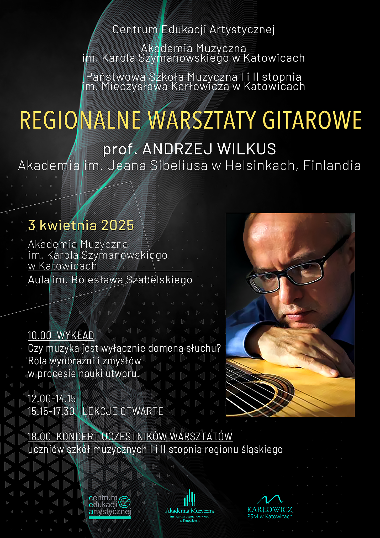 Plakat promujący Regionalne Warsztaty Gitarowe prowadzone przez prof. Andrzeja Wilkusa z Akademii im. Jeana Sibeliusa w Helsinkach. Data wydarzenia: 3 kwietnia 2025 r. Miejsce: Akademia Muzyczna im. Karola Szymanowskiego w Katowicach, Aula im. Bolesława Szabelskiego. Program warsztatów: 10:00 – Wykład: „Czy muzyka jest wyłącznie domeną słuchu? Rola wyobraźni i zmysłów w procesie nauki utworu.” 12:00-14:15, 15:15-17:30 – Lekcje otwarte 18:00 – Koncert uczestników warsztatów (uczniów szkół muzycznych I i II stopnia z regionu śląskiego) Tło plakatu jest ciemne, z dynamicznymi liniami przypominającymi fale dźwiękowe. W prawym dolnym rogu znajduje się zdjęcie prof. Andrzeja Wilkusa – mężczyzny w okularach, w skupieniu grającego na gitarze. Na dole widoczne są logotypy organizatorów: Centrum Edukacji Artystycznej, Akademii Muzycznej w Katowicach oraz Państwowej Szkoły Muzycznej im. Mieczysława Karłowicza w Katowicach.