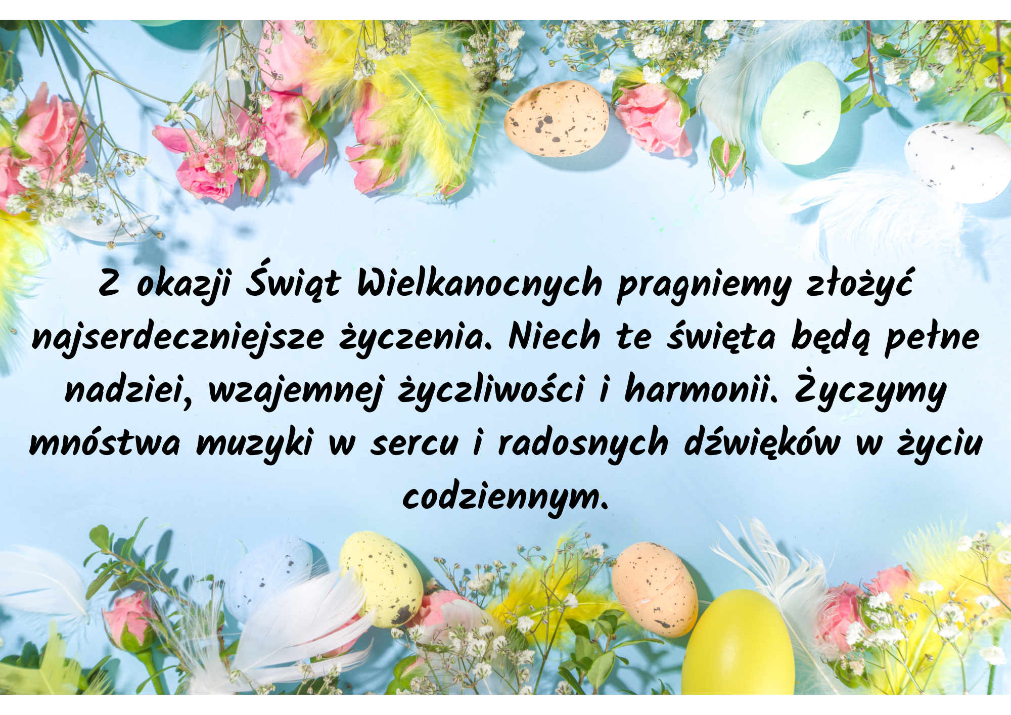 Na jasnoniebieskim tle u góry i u dołu kolorowe kwiaty i jajka Wielkanocne. Na środku czarny napis: Z okazji Świąt Wielkanocnych pragniemy złożyć najserdeczniejsze życzenia. Niech te święta będą pełne nadziei, wzajemnej życzliwości i harmonii. Życzymy mnóstwa muzyki w sercu i radosnych dźwięków w życiu codziennym.