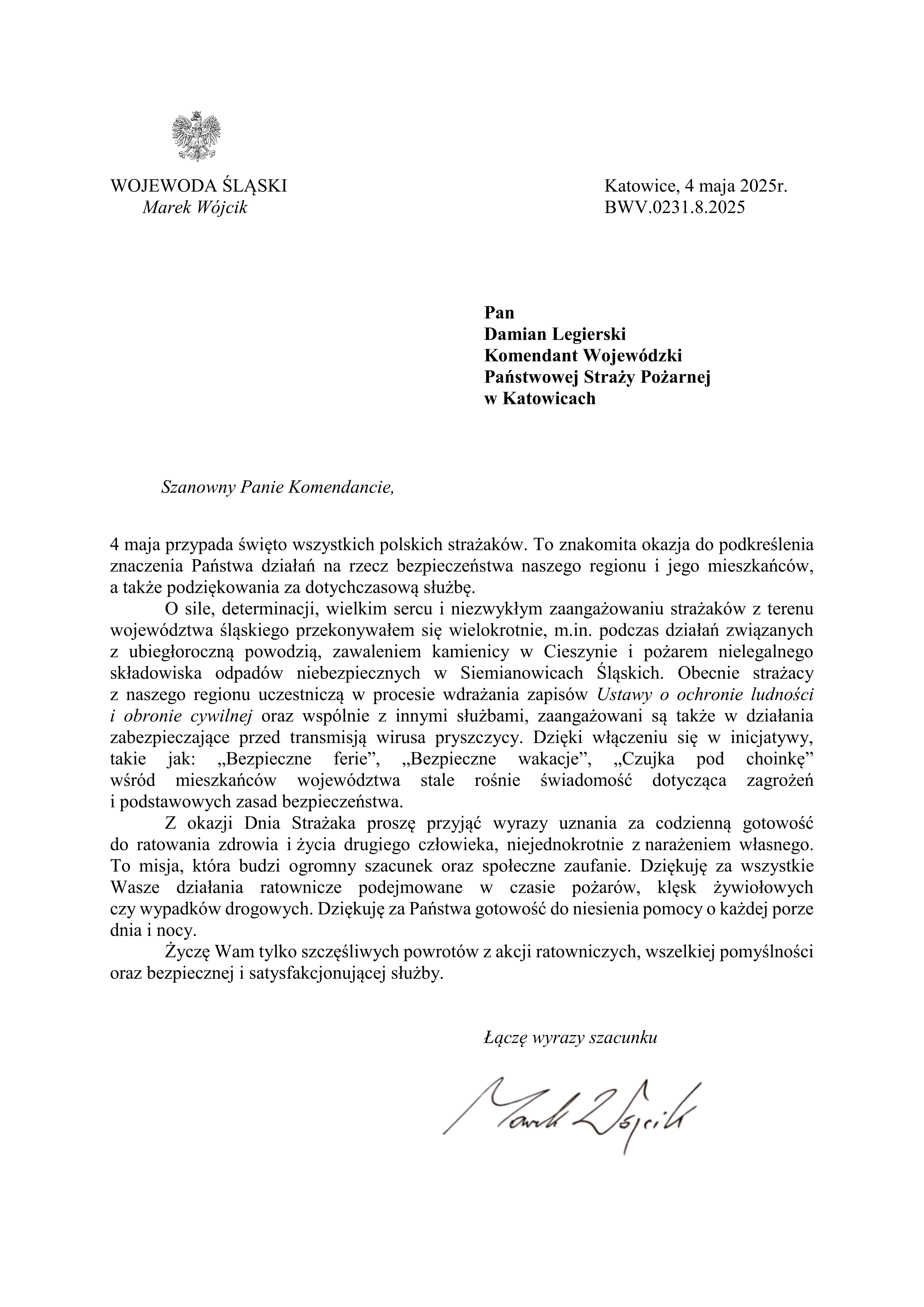 Szanowny Panie Komendancie, 4 maja przypada święto wszystkich polskich strażaków. To znakomita okazja do podkreślenia znaczenia Państwa działań na rzecz bezpieczeństwa naszego regionu i jego mieszkańców, a także podziękowania za dotychczasową służbę. O sile, determinacji, wielkim sercu i niezwykłym zaangażowaniu strażaków z terenu województwa śląskiego przekonywałem się wielokrotnie, m.in. podczas działań związanych z ubiegłoroczną powodzią, zawaleniem kamienicy w Cieszynie i pożarem nielegalnego składowiska odpadów niebezpiecznych w Siemianowicach Śląskich. Obecnie strażacy z naszego regionu uczestniczą w procesie wdrażania zapisów Ustawy o ochronie ludności i obronie cywilnej oraz wspólnie z innymi służbami, zaangażowani są także w działania zabezpieczające przed transmisją wirusa pryszczycy. Dzięki włączeniu się w inicjatywy, takie jak: „Bezpieczne ferie”, „Bezpieczne wakacje”, „Czujka pod choinkę” wśród mieszkańców województwa stale rośnie świadomość dotycząca zagrożeń i podstawowych zasad bezpieczeństwa. Z okazji Dnia Strażaka proszę przyjąć wyrazy uznania za codzienną gotowość do ratowania zdrowia i życia drugiego człowieka, niejednokrotnie z narażeniem własnego. To misja, która budzi ogromny szacunek oraz społeczne zaufanie. Dziękuję za wszystkie Wasze działania ratownicze podejmowane w czasie pożarów, klęsk żywiołowych czy wypadków drogowych. Dziękuję za Państwa gotowość do niesienia pomocy o każdej porze dnia i nocy. Życzę Wam tylko szczęśliwych powrotów z akcji ratowniczych, wszelkiej pomyślności oraz bezpiecznej i satysfakcjonującej służby. Łączę wyrazy szacunku