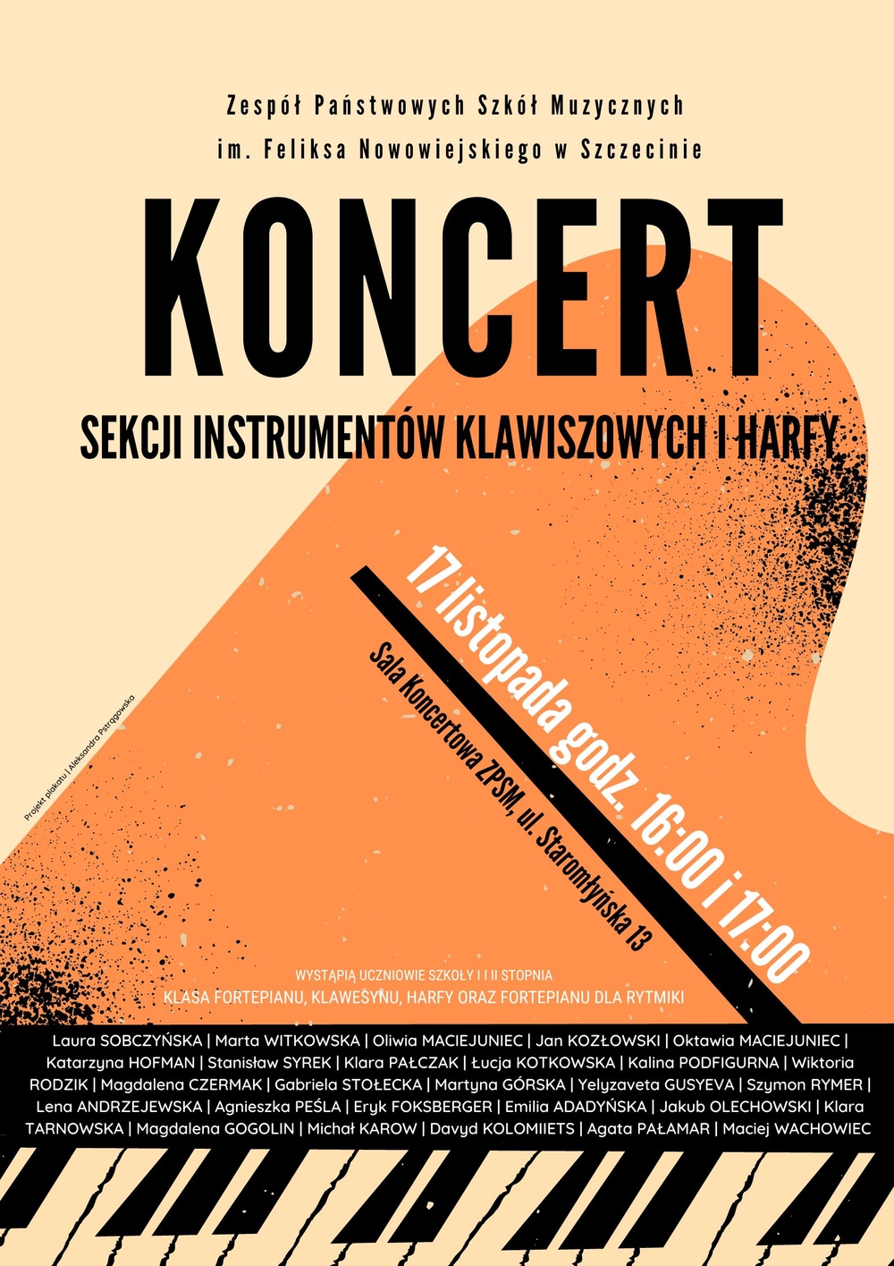 Na plakacie umieszczono następujący tekst: ZPSM w Szczecinie. Koncert Sekcji Instrumentów Klawiszowych i Harfy 17 listopada godz. 16:00 i 17:00 Sala Koncertowa ZPSM, ul. Staromłyńska 13 Wystąpią uczniowie szkoły i i ii stopnia klas fortepianu, klawesynu, harfy oraz fortepianu dla rytmiki Laura Sobczyńska, Marta Witkowska, Oliwia Maciejuniec, Jan Kozłowski, Oktawia Maciejuniec,Katarzyna Hofman, Stanisław Syrek, Klara Pałczak, Łucja Kotkowska, Kalina Podfigurna, Wiktoria Rodzik, Magdalena Czermak, Gabriela Stołecka, Martyna Górska, Yelyzaveta Gusyeva, Szymon Rymer, Lena Andrzejewska, Agnieszka Peśla, Eryk Foksberger, Emilia Adadyńska, Jakub Olechowski, Klara Tarnowska, Magdalena Gogolin, Michał Karow, Davyd Kolomiiets, Agata Pałamar, Maciej Wachowiec 