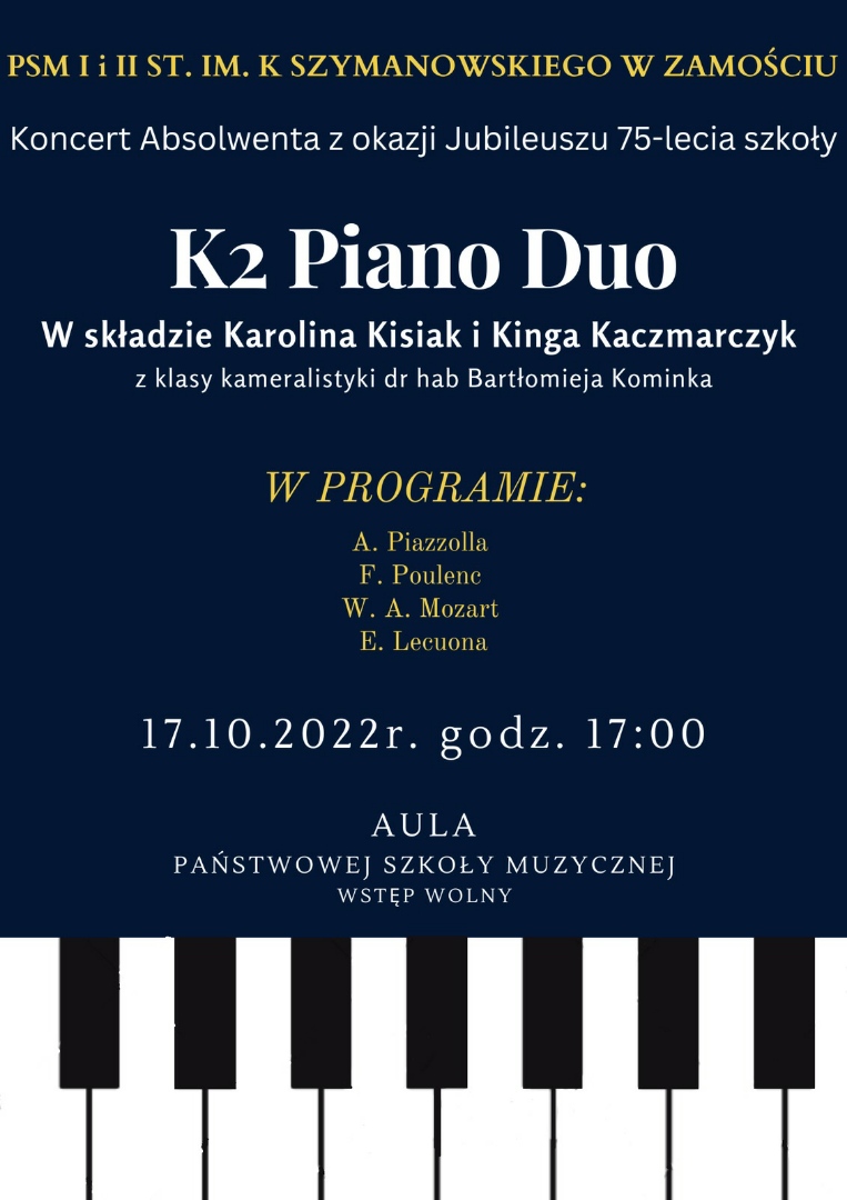 Plakat na granatowym tle - na dole plakatu klawiatura fortepianu. Na plakacie napisy w kolorze żółtym i białym. PSM I i II st. im. K. Szymanowskiego w Zamościu - Koncert Absolwenta z okazji Jubileuszu 75-lecia szkoły. K2 Piano Duo w składzie: Karolina Kisiak i Kinga Kaczmarczyk z klasy kameralistyki dr hab. Bartłomieja Kominka. W programie: A. Piazzola, F. Poulenc, W. A. Mozart, E. Lecuona. 17. 10.2022. godz. 17. Aula Państwowej Szkoły Muzycznej. Wstęp Wolny.
