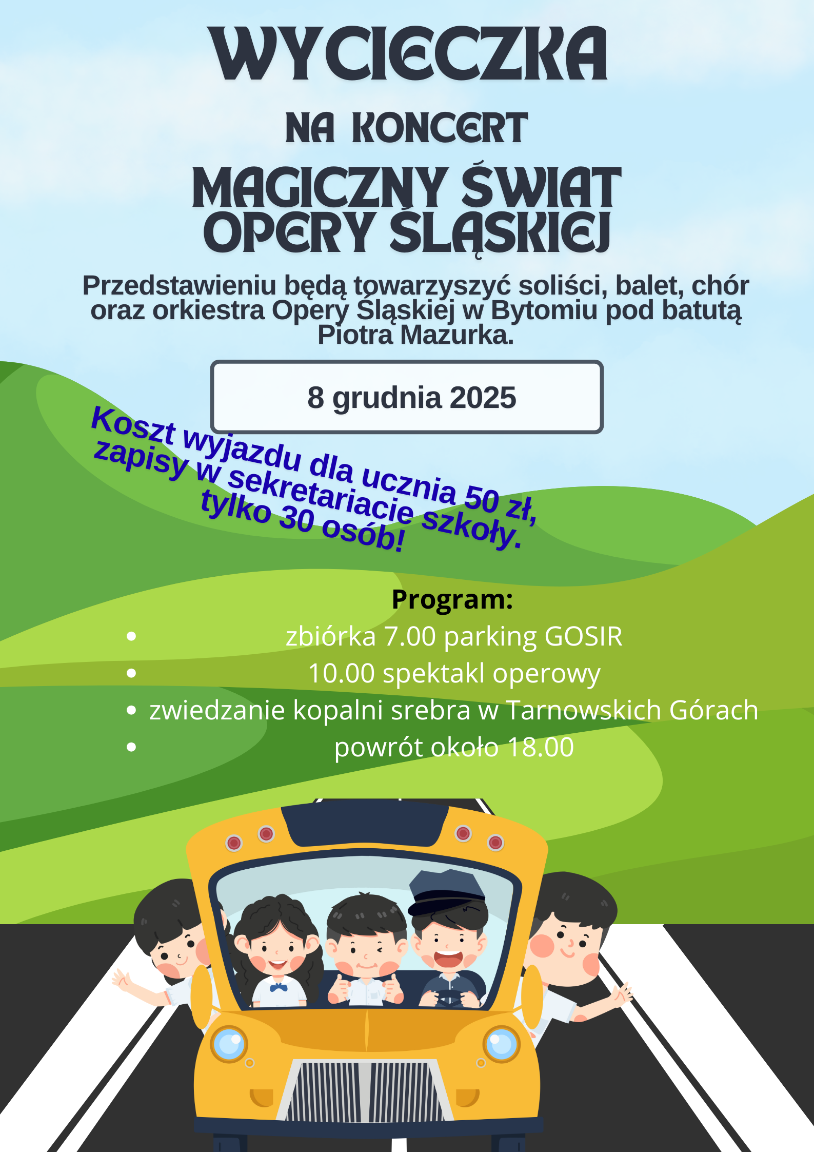 Plakat grafika przedstawiająca żółty szkolny autobus widok z przodu z uśmiechniętymi dziećmi w środku dwie osoby wychylają się poza obrys pojazdu autobus porusza się po czarnym podłożu w tle widać w różnych kolorach zielony góry oraz powyżej niebo w kolorze jasnoniebieskim napisy wycieczka na koncert magiczny świat opery Śląskiej w przedstawieniu będą towarzyszyć soliści balet chór oraz orkiestry opery Śląskiej w Bytomiu pod batutą Piotra mazurka 8 grudnia 2025 koszt wyjazdu dla ucznia 50 zł zapisy w sekretariacie szkoły tylko 30 osób program zbiórka 7 parking GOSiR 10 spektakl operowy zwiedzanie kopalni srebra w Tarnowskich Górach powrót około 18:00