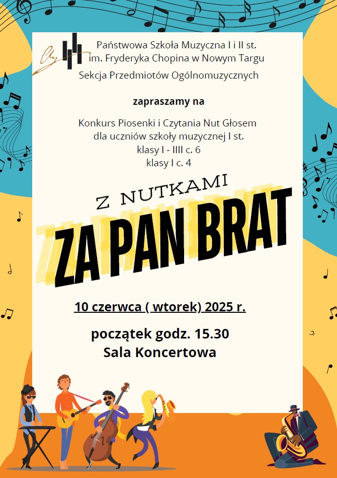 To plakat zapraszający na wydarzenie muzyczne. W górnej części plakatu, na turkusowym tle z rozrzuconymi nutami, widnieje napis: "Państwowa Szkoła Muzyczna I i II st. im. Fryderyka Chopina w Nowym Targu, Sekcja Przedmiotów Ogólnomuzycznych zaprasza na Konkurs Piosenki i Czytania Nut Głosem dla uczniów szkoły muzycznej I st. klasy I - IIIC 6 klasy I c. 4". Centralną część plakatu zajmuje duży, żółto-czarny napis: "Z NUTKAMI ZA PAN BRAT". Pod nim, na białym tle, podana jest data i godzina: "10 czerwca (wtorek) 2025 r. początek godz. 15.30" oraz miejsce: "Sala Koncertowa". Dolna część plakatu, na pomarańczowym tle, przedstawia rysunki czterech stylizowanych postaci grających na instrumentach: gitarze elektrycznej, kontrabasie i saksofonie. W prawym dolnym rogu jest jeszcze jeden muzyk grający na saksofonie.