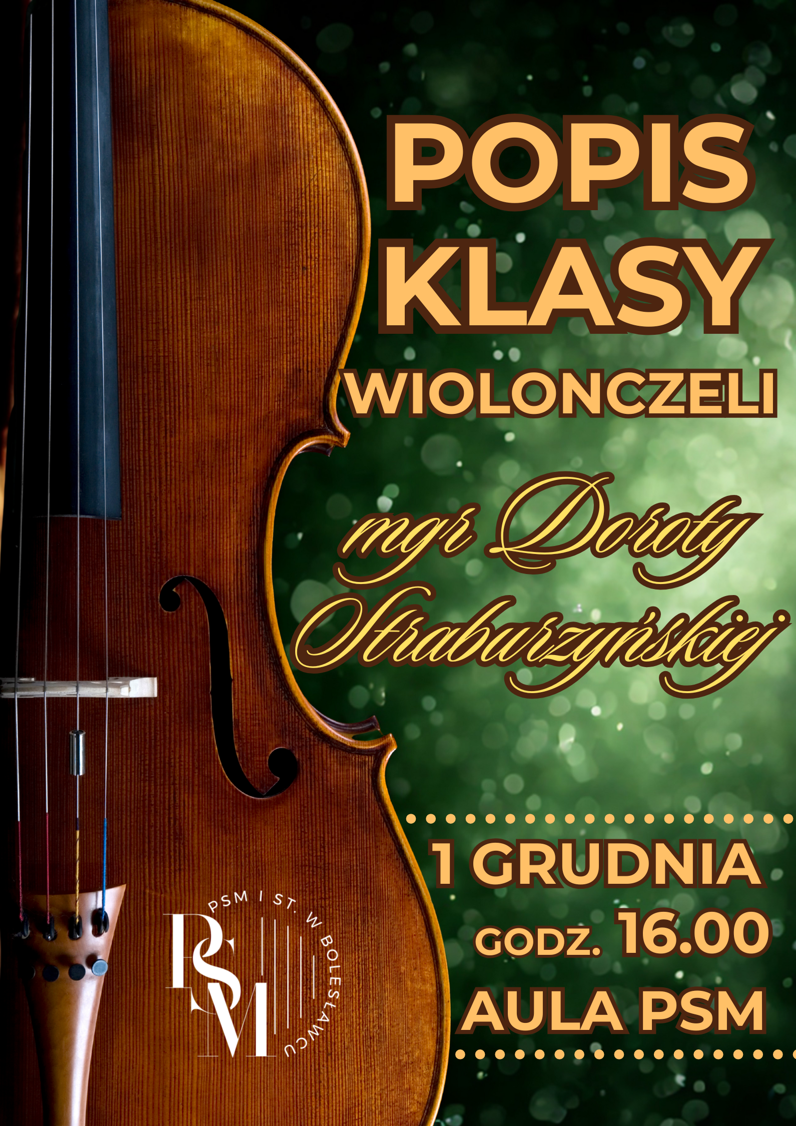 Plakat przedstawiający po lewej stronie widok na pudło rezonansowe wiolonczeli, natomiast po prawej stronie znajduje się tło z ozdobnymi kroplami w kolorze butelkowej zieleni. Na tym tle znajdują się napisy: "Popis klasy wiolonczeli mgr Doroty Straburzyńskiej, 1 grudnia, godz. 16.00, aula PSM".