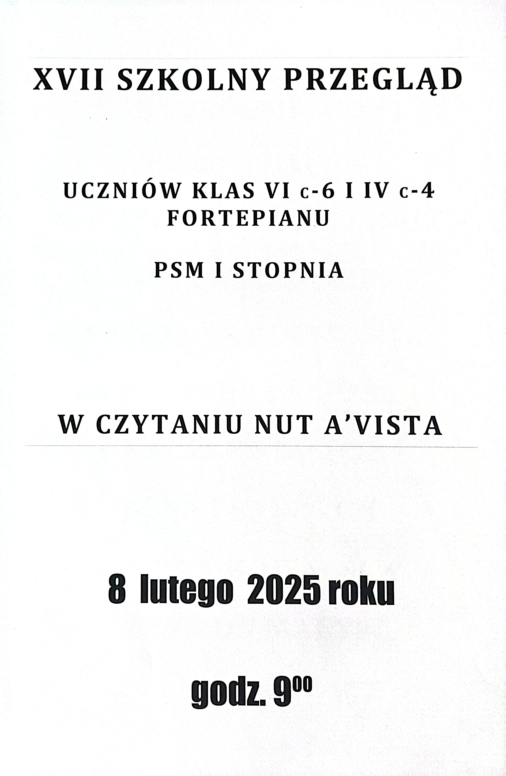 Plakat ma białe tło, a tekst jest napisany czarną czcionką. Większość napisów jest wyrównana centralnie. Nagłówki są pogrubione, a data oraz godzina wydarzenia są dodatkowo wyróżnione nieco ciemniejszą czcionką. Styl jest prosty i czytelny, bez dodatkowych elementów graficznych.Tekst, o następującym brzmieniu:"XVII Szkolny Przegląd Uczniów Klas VI c-6 i IV c-4 Fortepianu PSM I stopnia w czytaniu nut a vista. 8 lutego 2025 roku godz. 9:00."