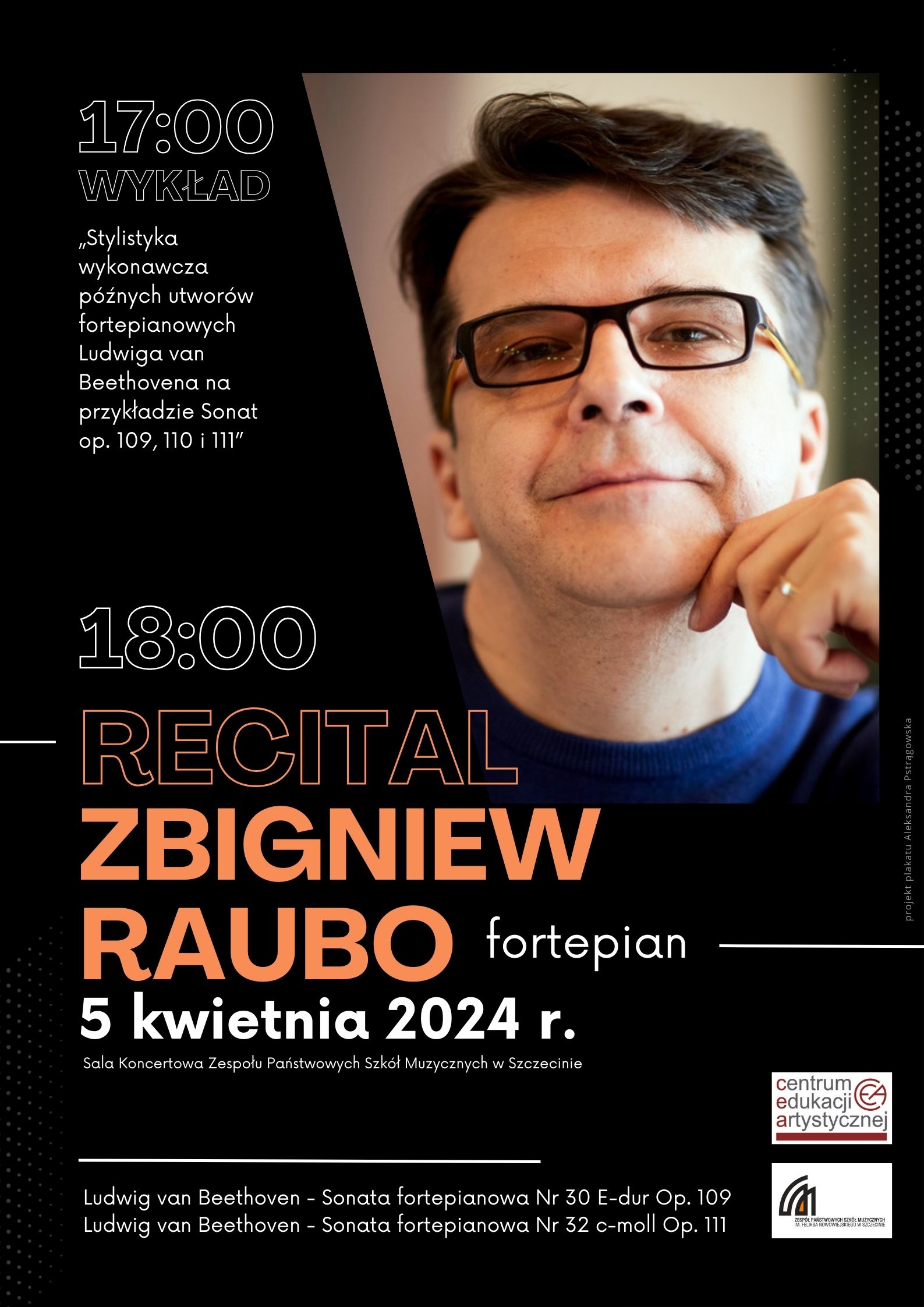 17:00 wykład „Stylistyka wykonawcza późnych utworów fortepianowych Ludwiga van Beethovena na przykładzie Sonat op. 109, 110 i 111” 18:00 Recital Zbigniew Raubo fortepian 5 kwietnia 2024 r. Sala Koncertowa Zespołu Państwowych Szkół Muzycznych w Szczecinie Ludwig van Beethoven – Sonata fortepianowa Nr 30 E-dur Op. 109 Ludwig van Beethoven – Sonata fortepianowa Nr 32 c-moll Op. 111. Centrum Edukacji Artystycznej Zespół Państwowych Szkół Muzycznych im. Feliksa Nowowiejskiego w Szczecinie.