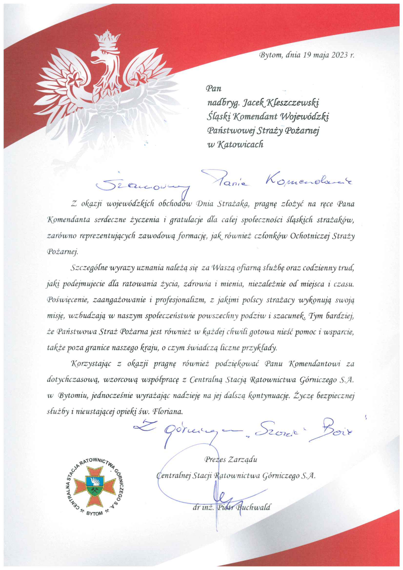 Bytom, 19 maja 2023 r. Szanowny Pan nadbryg. Jacek Kleszczewski Śląski Komendant Wojewódzki Państwowej Straży Pożarnej Szanowny Panie Komendancie Z okazji wojewódzkich obchodów Dnia Strażaka, pragnę złożyć na ręce Pana Komendanta serdeczne życzenia i gratulacje dla całej społeczności śląskich strażaków, zarówno reprezentujących zawodową formację, jak również członków Ochotniczej Straży Pożarnej. Szczególne wyrazy uznania należą się za Waszą ofiarną służbę oraz codzienny trud, jaki podejmujecie dla ratowania życia, zdrowia i mienia, niezależnie od miejsca i czasu. Poświęcenie, zaangażowanie i profesjonalizm, z jakim polscy strażacy wykonują swoją misję, wzbudzają w naszym społeczeństwie powszechny podziw i szacunek. Tym bardziej, Państwowa Straż Pożarna jest również w każdej chwili gotowa nieść pomoc i wsparcie , także poza granicami naszego kraju, o czym świadczą liczne przykłady. Korzystając z okazji pragnę również podziękować Panu Komendantowi za dotychczasową, wzorcową współpracę z Centralną Stacją Ratownictwa Górniczego S. A. w Bytomiu, jednocześnie wyrażając nadzieję na jej dalszą kontynuację. Życzę bezpiecznej służby i nieustającej opieki św. Floriana. Z górniczym „Szczęść Boże” Prezes Zarządu Stacji Ratownictwa Górniczego S. A. dr inż. Piotr Buchwald