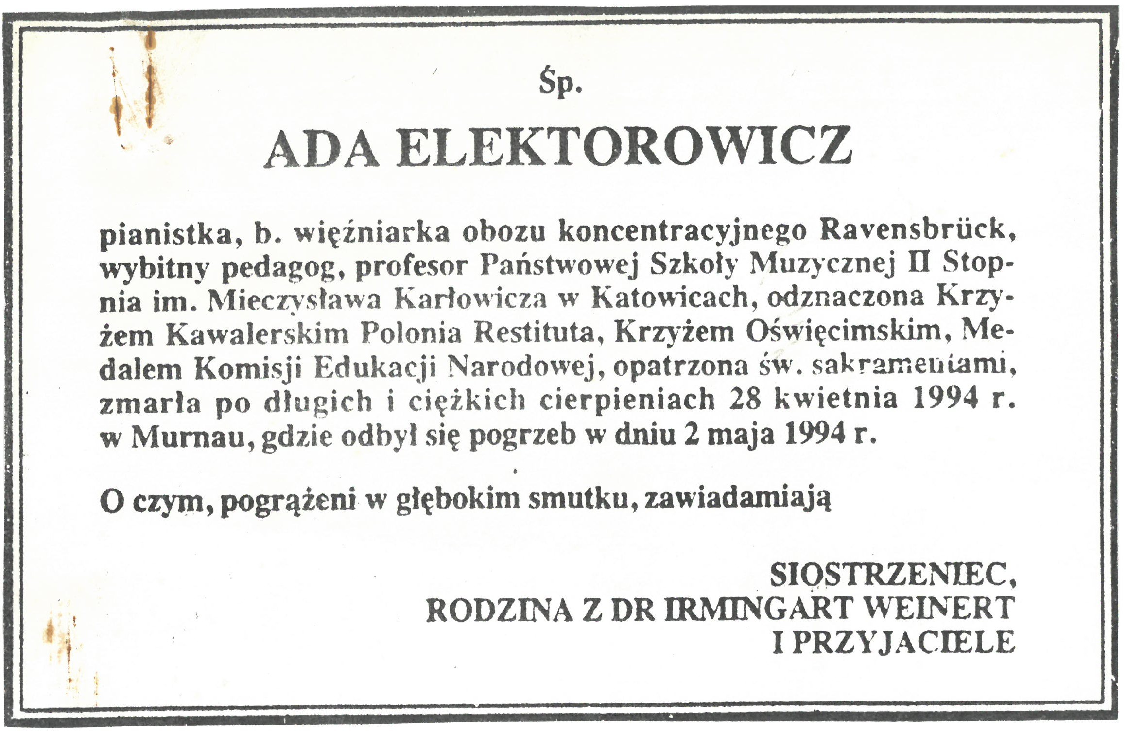 Elektorowicz Ada - klepsydra Śp. ADA ELEKTOROWICZ pianistka, b. więźniarka obozu koncentracyjnego Ravensbrück, wybitny pedagog, profesor Państwowej Szkoły Muzycznej II Stopnia im. Mieczysława Karłowicza w Katowicach, odznaczona Krzyżem Kawalerskim Polonia Restituta, Krzyżem Oświęcimskim, Medalem Komisji Edukacji Narodowej, opatrzona św. sakramentami, zmarła po długich i ciężkich cierpieniach 28 kwietnia 1994 r. w Murnau, gdzie odbył się pogrzeb w dniu 2 maja 1994 r. O czym, pogrążeni w głębokim smutku, zawiadamiają SIOSTRZENIEC, RODZINA Z DR IRMINGART WEINERT I PRZYJACIELE