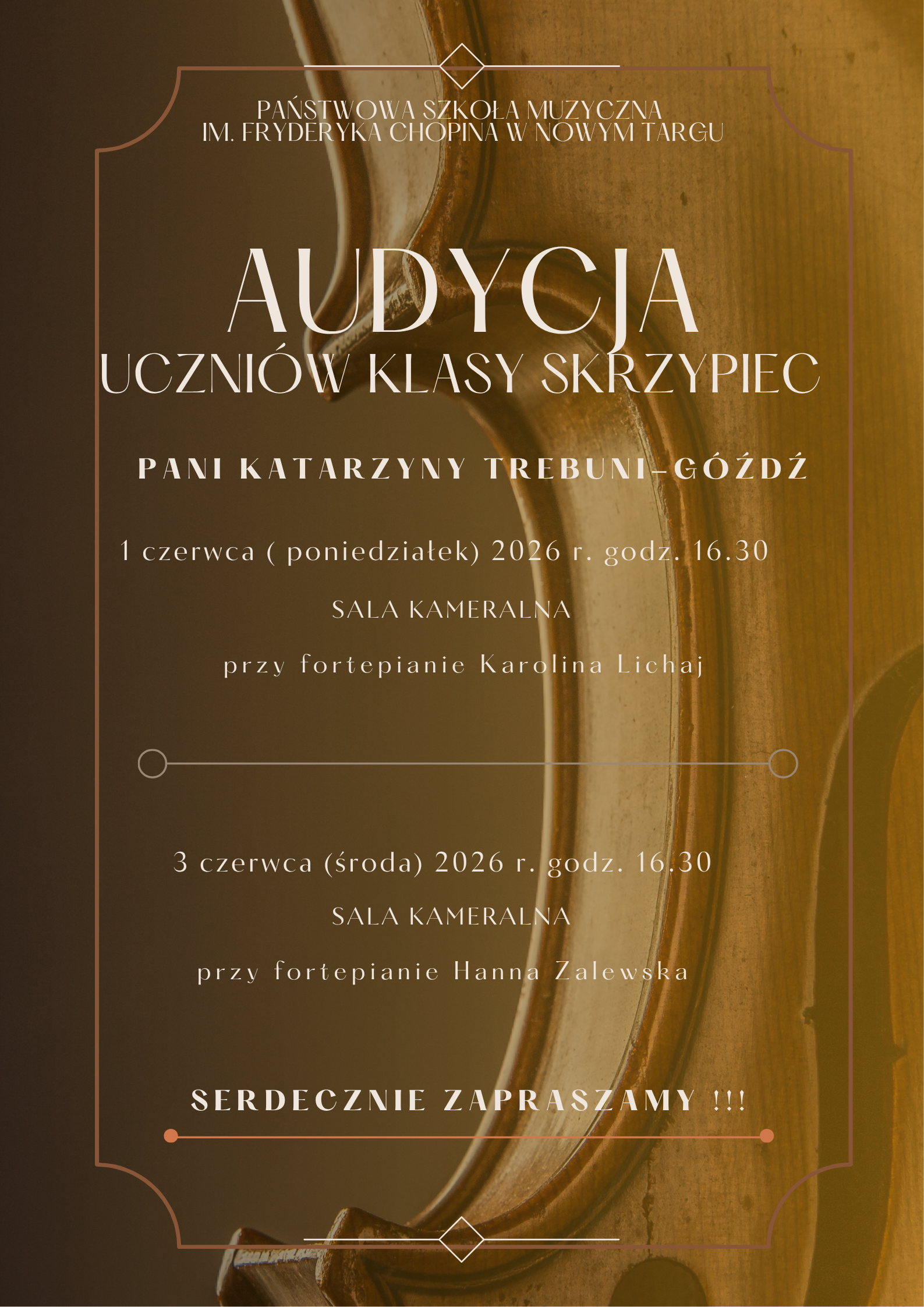 Plakat ma pionowy format i jest utrzymany w ciepłej, eleganckiej kolorystyce sepii, brązu i złota Tło: Całe tło plakatu stanowi duże, artystyczne zbliżenie na fragment drewnianego korpusu skrzypiec – widoczna jest charakterystyczna krawędź instrumentu, rzeźbione wycięcie (tzw. talia) oraz fragmenty strun i gryfu w rozmyciu. Obramowanie: Tekst został zamknięty w delikatnej, cienkiej ramce o ozdobnych, geometrycznych rogach. Na dole i górze ramki znajdują się małe elementy w kształcie rombów. Układ tekstu: Wszystkie informacje są wyśrodkowane, napisane jasną (białą lub kremową) czcionką o różnej wielkości. Organizator (u samej góry, mniejszą czcionką): Państwowa Szkoła Muzyczna im. Fryderyka Chopina w Nowym Targu. Główny tytuł (duża, ozdobna czcionka): AUDYCJA UCZNIÓW KLASY SKRZYPIEC. Nauczyciel prowadzący: Pani Katarzyny Trebuni-Góźdź. Plakat informuje o dwóch terminach wydarzenia, które rozdziela pozioma, cienka linia z kółeczkami na końcach: Pierwszy termin: 1 czerwca (poniedziałek) 2026 r. godz. 16.30 Miejsce: SALA KAMERALNA Akompaniament: przy fortepianie Karolina Lichaj Drugi termin: 3 czerwca (środa) 2026 r. godz. 16.30 Miejsce: SALA KAMERALNA Akompaniament: przy fortepianie Hanna Zalewska Dół plakatu (podkreślone poziomą linią z kropkami): SERDECZNIE ZAPRASZAMY !!!