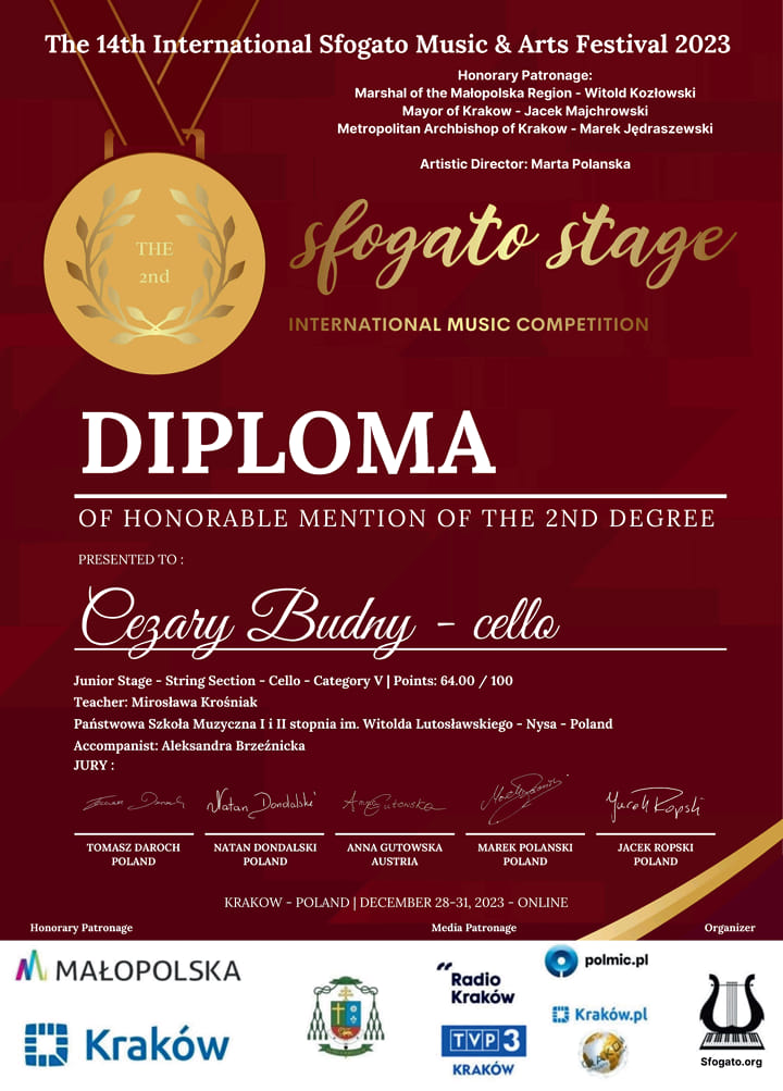 Dyplom, bordowe tło po angielsku 14 Międzynarodowy Sfogata Music and Art Festival 2023 honorowy patronaty marszałek województwa małopolskiego Witold Kozłowski prezydent Krakowa Jacek Majchrowski arcybiskup Krakowa Marek Jędraszewski dyrektor artystyczny Marta Polańska Sfogato Stage wizerunek złotego medalu drugie miejsce międzynarodowy konkurs muzyczny dyplom dla Cezarego Budnego wiolonczelę etap Juniorów sekcja Smyczkowa wiolonczela kategoria 5 punkty 64/100 nauczyciel Mirosława krośniak państwowa szkoła muzyczna pierwszego i drugiego stopnia w Nysie akompaniator Aleksander Brzezińska jury Tomasz Daroch, Natan Dodnalski, Anna Gutowska Marek Polański Jacek Ropski Kraków Polska grudzień 28 - 31.12 2023 online poniżej na białym tle logotypy według ustalonych znaków Małopolska Kraków Radio Kraków TVP3, Polmic Kraków sfogato.org