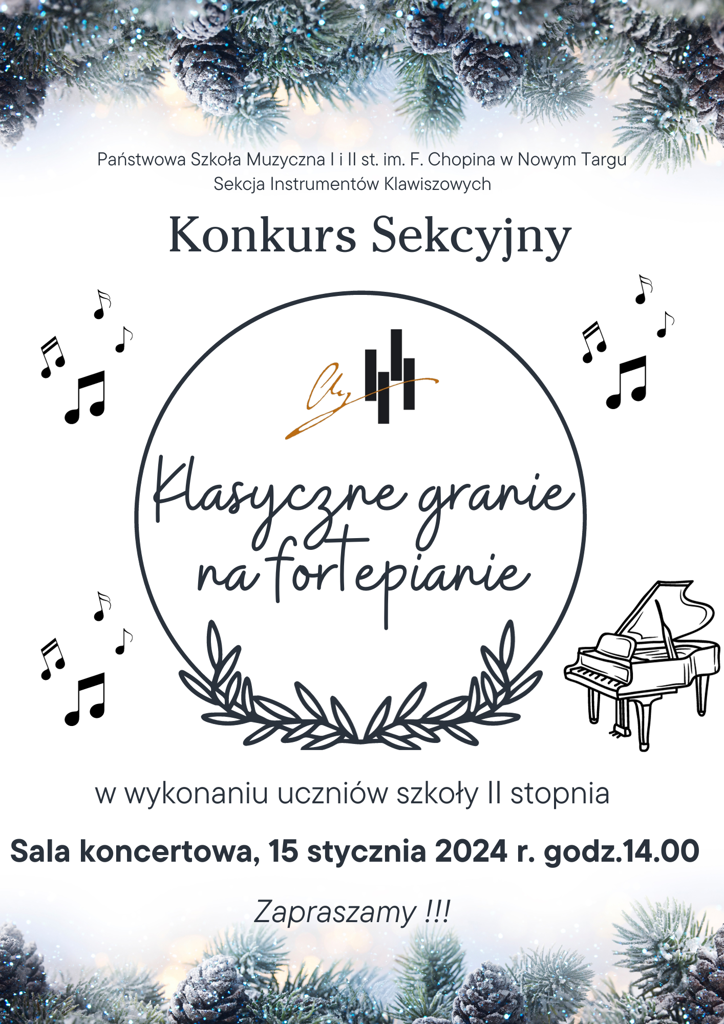 Plakat na białym tle. Górna i dolna część plakatu ozdobiona jest przyprószonymi śniegiem szyszkami i gałązkami. Od góry na środku pełna nazwa szkoły oraz sekcji organizującej konkurs: Państwowa Szkoła Muzyczna I i II st. im. Fryderyka Chopina w Nowym Targu, Sekcja Instrumentów Klawiszowych. Następnie nazwa: Konkurs Sekcyjny. Kolejno w kółku opatrzonym listkami od dołu- logo szkoły oraz pełna nazwa wydarzenia -Klasyczne granie na fortepianie. Po lewej i prawej stronie obręczy znajdują się rozrzucone nutki oraz dwa fortepiany. Poniżej kto bierze udział w konkursie- uczniowie szkoły muzycznej II st.. Następnie data, miejsce oraz godzina. Sala koncertowa 15 stycznia 2025 r. o godz. 14.00. Ponizej zaproszenie na konkurs.