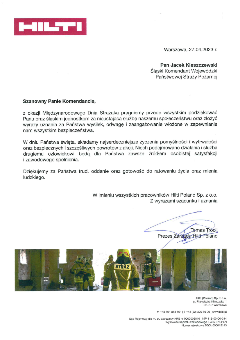 Warszawa, 27.04.2023 r. Pan Jacek Kleszczewski Śląski Komendant Wojewódzki Państwowej Straży Pożarnej Szanowny Panie Komendancie, Z okazji Międzynarodowego Dnia Strażaka pragniemy przede wszystkim podziękować Panu oraz śląskim jednostkom za nieustającą służbę naszemu społeczeństwu oraz złożyć wyrazy uznania za Państwa wysiłek, odwagę i zaangażowanie włożone w zapewnienie nam wszystkim bezpieczeństwa. W dniu Państwa święta , składam najserdeczniejsze życzenia pomyślności i wytrwałości oraz bezpiecznych i szczęśliwych powrotów z akcji. Niech podejmowane działania i służba drugiemu człowiekowi będą dla Państwa zawsze źródłem osobistej satysfakcji i zawodowego spełnienia. Dziękujemy za Państwa trud, oddanie oraz gotowość do ratowania życia oraz mienia ludzkiego. W imieniu wszystkich pracowników Hilti Poland Sp. Z o.o. Z wyrazami szacunku i uznania Tomas Trocil Prezes Zarządu Hilti Poland 