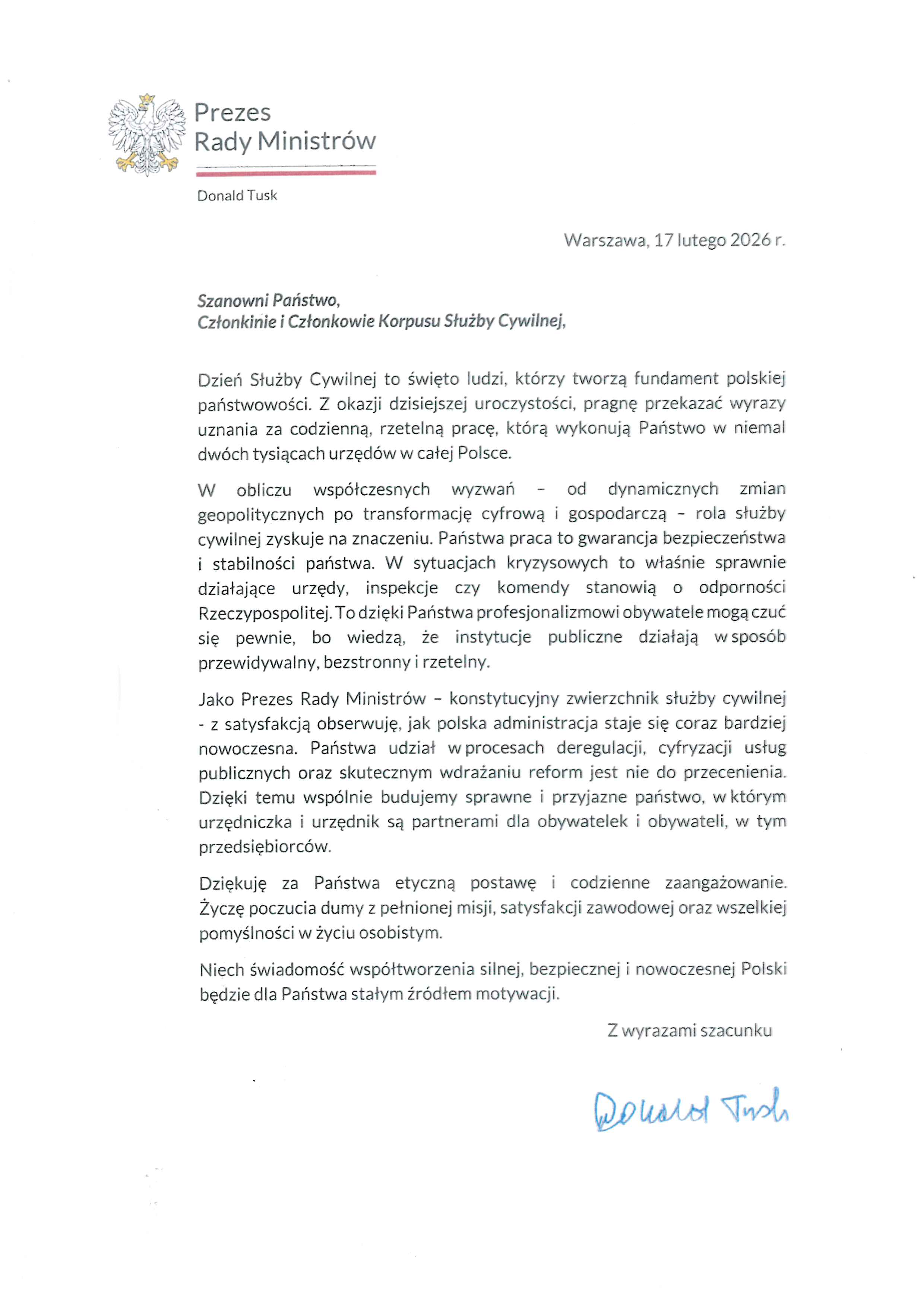 Prezes Rady Ministrów Donald Tusk Warszawa, 17 lutego 2026 r. Szanowni Państwo, Członkinie i Członkowie Korpusu Służby Cywilnej, Dzień Służby Cywilnej to święto ludzi, którzy tworzą fundament polskiej państwowości. Z okazji dzisiejszej uroczystości, pragnę przekazać wyrazy uznania za codzienną, rzetelną pracę, którą wykonują Państwo w niemal dwóch tysiącach urzędów w całej Polsce. W obliczu współczesnych wyzwań – od dynamicznych zmian geopolitycznych po transformację cyfrową i gospodarczą – rola służby cywilnej zyskuje na znaczeniu. Państwa praca to gwarancja bezpieczeństwa i stabilności państwa. W sytuacjach kryzysowych to właśnie sprawnie działające urzędy, inspekcje czy komendy stanowią o odporności Rzeczypospolitej. To dzięki Państwa profesjonalizmowi obywatele mogą czuć się pewnie, bo wiedzą, że instytucje publiczne działają w sposób przewidywalny, bezstronny i rzetelny. Jako Prezes Rady Ministrów – konstytucyjny zwierzchnik służby cywilnej – z satysfakcją obserwuję, jak polska administracja staje się coraz bardziej nowoczesna. Państwa udział w procesach deregulacji, cyfryzacji usług publicznych oraz skutecznym wdrażaniu reform jest nie do przecenienia. Dzięki temu wspólnie budujemy sprawne i przyjazne państwo, w którym urzędniczka i urzędnik są partnerami dla obywatelek i obywateli, w tym przedsiębiorców. Dziękuję za Państwa etyczną postawę i codzienne zaangażowanie. Życzę poczucia dumy z pełnionej misji, satysfakcji zawodowej oraz wszelkiej pomyślności w życiu osobistym. Niech świadomość współtworzenia silnej, bezpiecznej i nowoczesnej Polski będzie dla Państwa stałym źródłem motywacji. Z wyrazami szacunku (podpis odręczny) Donald Tusk