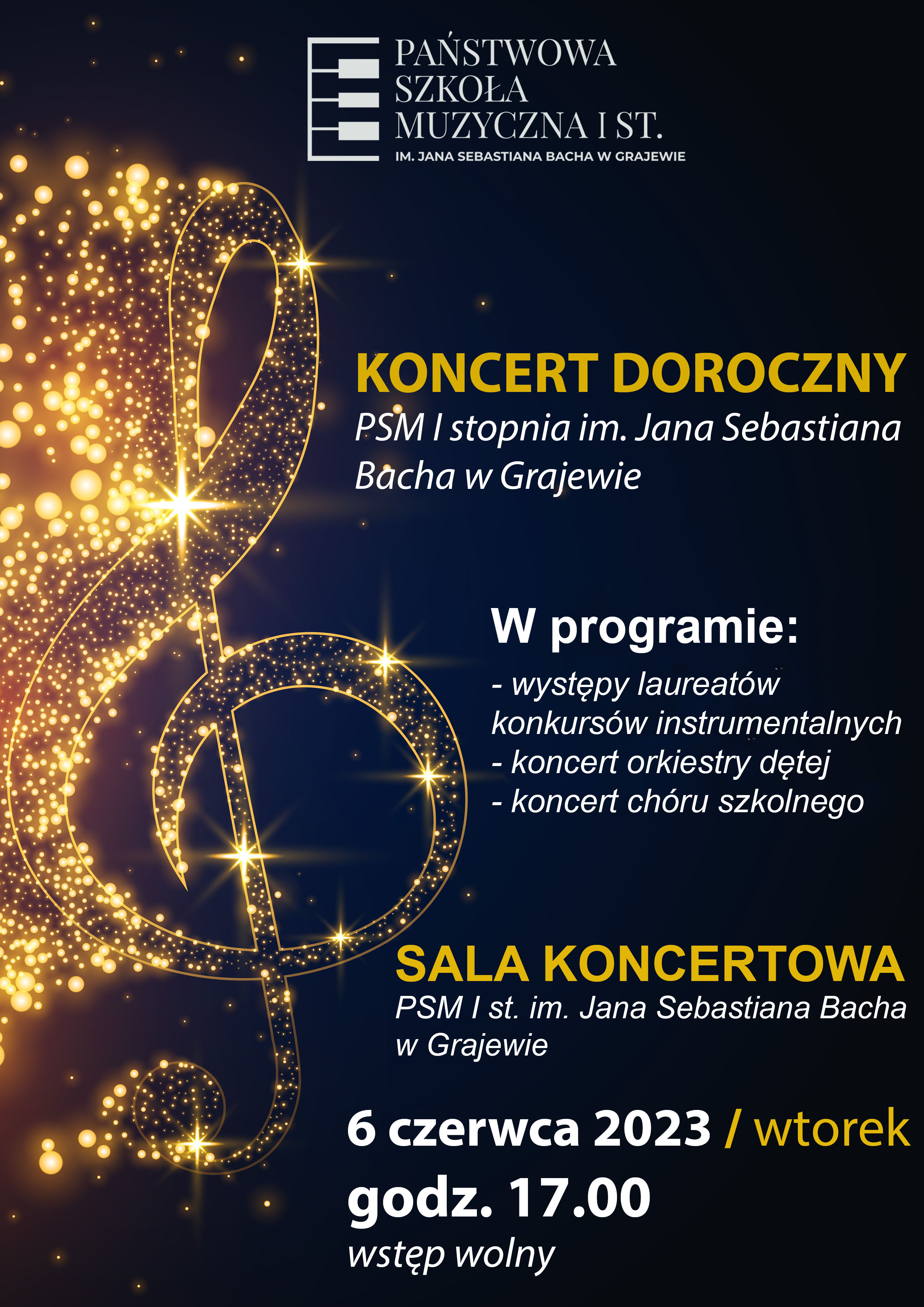 Plakat z czarnym tłem, po lewej stronie duża grafika klucza wiolinowego w kolorze złotym. Na samej górze logo szkoły, poniżej napisy w złotym i białym kolorze: Koncert doroczny, PSM I stopnia im. Jana Sebastiana Bacha w Grajewie, w programie: występy laureatów konkursów instrumentalnych, koncert orkiestry dętej, koncert chóru szkolnego, sala koncertowa PSM I stopnia im. Jana Sebastiana Bacha w Grajewie, 6 czerwca 2023/wtorek godz. 17.00 wstęp wolny 