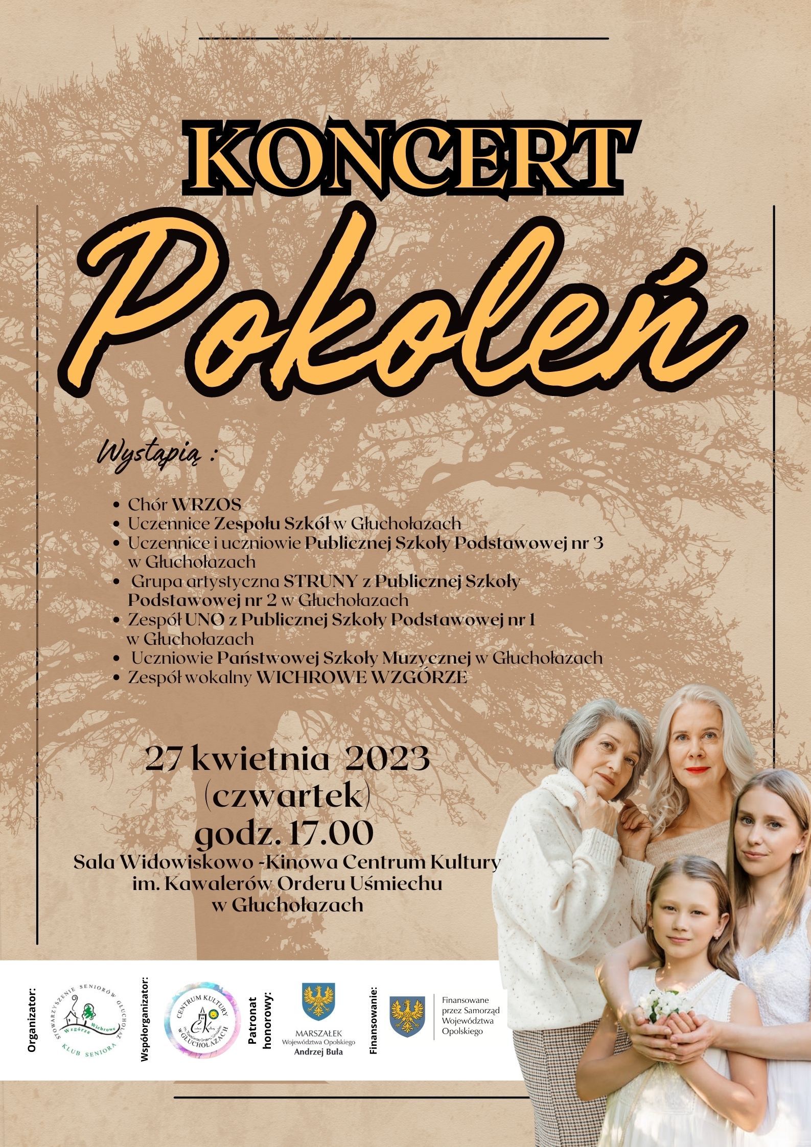 Plakat beżowy w tle zarys drzewa na pierwszym planie po prawej stronie ubrane na biało dziewczynka nastolatka mama i babcia od góry napis kremowy koncert pokoleń poniżej mniejsza czcionka wystąpią chór wrzos uczennice zespołu szkół Głuchołazach uczennice i uczniowie publicznej szkoły podstawowej nr 3 w Głuchołazach Grupa Artystyczna struny z publicznej Szkoły Podstawowej nr 2 w Głuchołazach zespół Uno z publicznej Szkoły Podstawowej nr 1 w Głuchołazach uczniowie Państwowej Szkoły Muzycznej w Głuchołazach zespół wokalny Wichrowe Wzgórze większa czcionka 27 kwietnia 2023 czwartek godzina 17:00 sala widowiskowo-kinowa Centrum Kultury im Kawalerów Orderu Uśmiechu w Głuchołazach poniżej na białym tle logotypy organizator Stowarzyszenie współorganizator Centrum Kultury w Głuchołazach patronat honorowy marszałek województwa opolskiego Andrzej buła finansowane przez samorząd województwa opolskiego