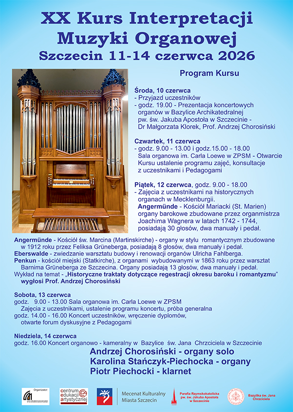 XX Kurs Interpretacji Muzyki Organowej Szczecin 11 – 14 czerwca 2026 Program kursu: Środa, 10 czerwca - Przyjazd uczestników - godz. 19:00 - Prezentacja koncertowych organów w Bazylice Archikatedralnej pw. Św. Jakuba Apostoła w Szczecinie – dr. Małgorzata Klorek, prof. Andrzej Chorosiński Czwartek, 11 czerwca - godz. 9:00-13:00 i godz. 15:00-18:00 Sala Organowa im. Carla Loewe ZPSM -Otwarcie Kursu, ustalenie programu zajęć, konsultacje z uczestnikami i Pedagogami Piątek, 12 czerwca, godz. 9:00-18:00 - Zajęcia z uczestnikami na historycznych organach w Macklenburgii. Angermünde – Kościół Mariacki (St. Marien) organy barokowe zbudowane przez organmistrza Joachima Wagnera w latach 1742-1744, posiadają 30 głosów, dwa manuały i pedał. Angermünde – Kościół św. Marcina (Martinkirche) – organy w stylu romantycznym zbudowane w 1912 roku przez Feliksa Grüneberga, posiadają 8 głosów, dwa manuały i pedał. Eberswalde – zwiedzanie warsztatu budowy i renowacji organów Ulricha Fahlberga. Penkun – Kościół miejski (Statkirche), z organami wybudowanymi w 1863 roku przez warsztat Barnima Grüneberga ze Szczecina. Organy posiadają 13 głosów, dwa manuały i pedał. Wykład na temat – „Historyczne traktaty dotyczące regestracji okresu baroku i romantyzmu” Wygłosi prof. Andrzej Chorosiński Sobota, 13 czerwca godz. 9:00-13:00 - sala organowa im. Carla Loewe ZPSM Zajęcia z uczestnikami, ustalenie programu koncertu, próba generalna. godz. 14:00 – 16:00 Koncert uczestników , wręczenie dyplomów, otwarte forum dyskusyjne z Pedagogami Niedziela, 14 czerwca Godz. 16:00 Koncert organowo-kameralny w Bazylice św. Jana Chrzciciela w Szczecinie Andrzej Chorosiński – organy solo Karolina Stańczyk-Piechocka – organy Piotr Piechocki – klarnet Organizator: Zespół Państwowych Szkół Muzycznych im. Feliksa Nowowiejskiego w Szczecinie Centrum Edukacji Artystycznej Mecenat Kulturalny Miasta Szczecin Parafia Rzymskokatolicka pw. Św. Jakuba Apostoła w Szczecinie Bazylika św. Jana Chcrzciciela 
