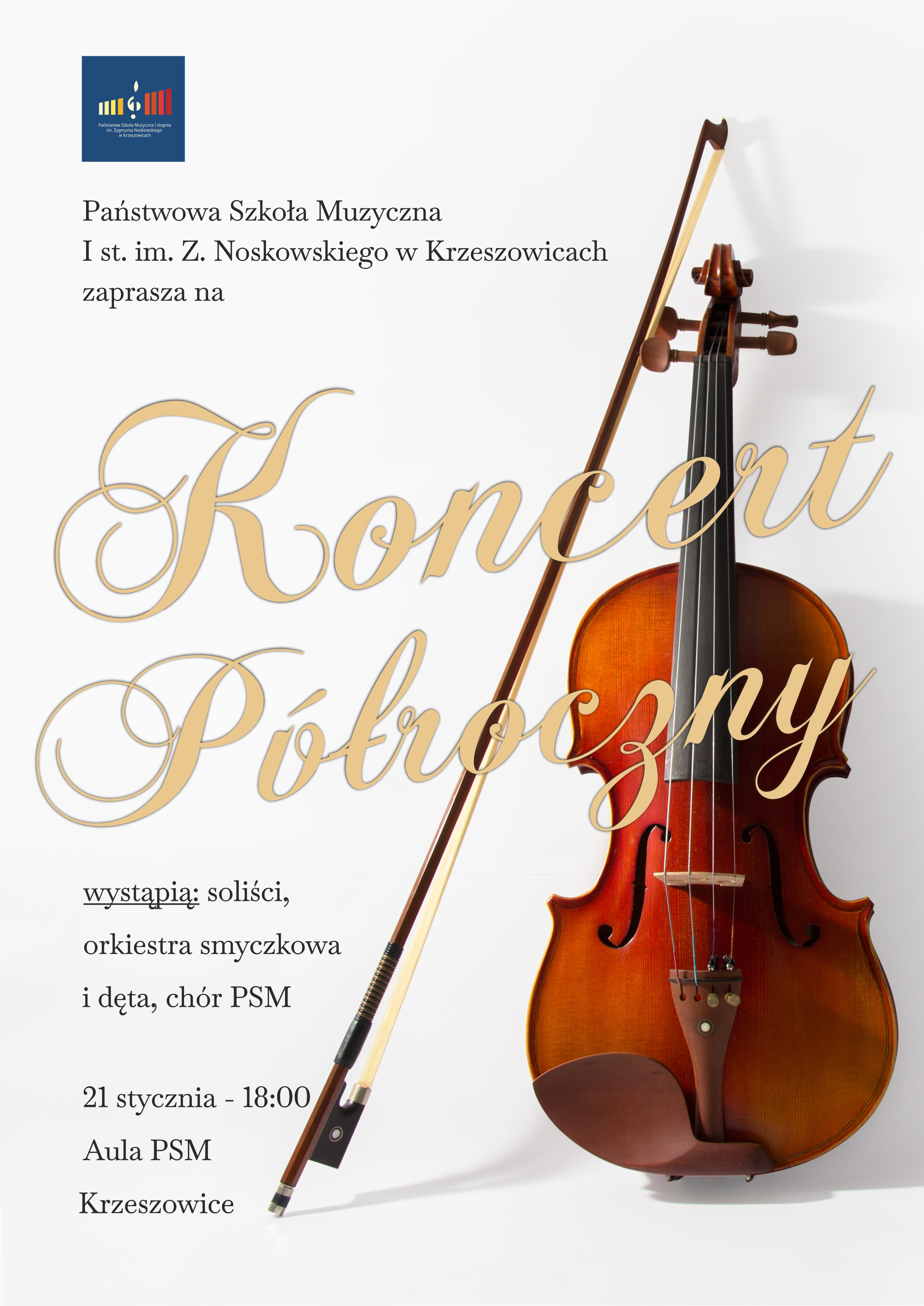 Plakat w jasnej, minimalistycznej kolorystyce, z białym tłem. W lewym górnym rogu znajduje się prostokątne logo Państwowej Szkoły Muzycznej I stopnia im. Zygmunta Noskowskiego w Krzeszowicach w kolorach granatowym, żółtym, czerwonym i białym, z symbolem nuty. Poniżej, po lewej stronie, czarny tekst: „Państwowa Szkoła Muzyczna I st. im. Z. Noskowskiego w Krzeszowicach zaprasza na”. Centralną część plakatu zajmuje duży, ozdobny napis w kolorze złotym, pisany kaligraficzną czcionką: „Koncert Półroczny”. Po prawej stronie plakatu znajduje się realistyczne zdjęcie skrzypiec w ciepłym, brązowo-miodowym kolorze drewna, ustawionych pionowo. Obok skrzypiec, po lewej stronie instrumentu, oparty jest smyczek w odcieniach brązu i czerni. Instrumenty wyraźnie kontrastują z białym tłem. W dolnej lewej części plakatu, czarnym tekstem zapisano: „wystąpią: soliści, orkiestra smyczkowa i dęta, chór PSM”. Poniżej znajduje się informacja o terminie i miejscu wydarzenia, również w czarnym kolorze: „21 stycznia – 18:00 Aula PSM Krzeszowice”. Całość plakatu utrzymana jest w eleganckiej, stonowanej estetyce, z dominacją bieli, złota oraz naturalnych, ciepłych brązów instrumentu, co podkreśla klasyczny charakter wydarzenia muzycznego