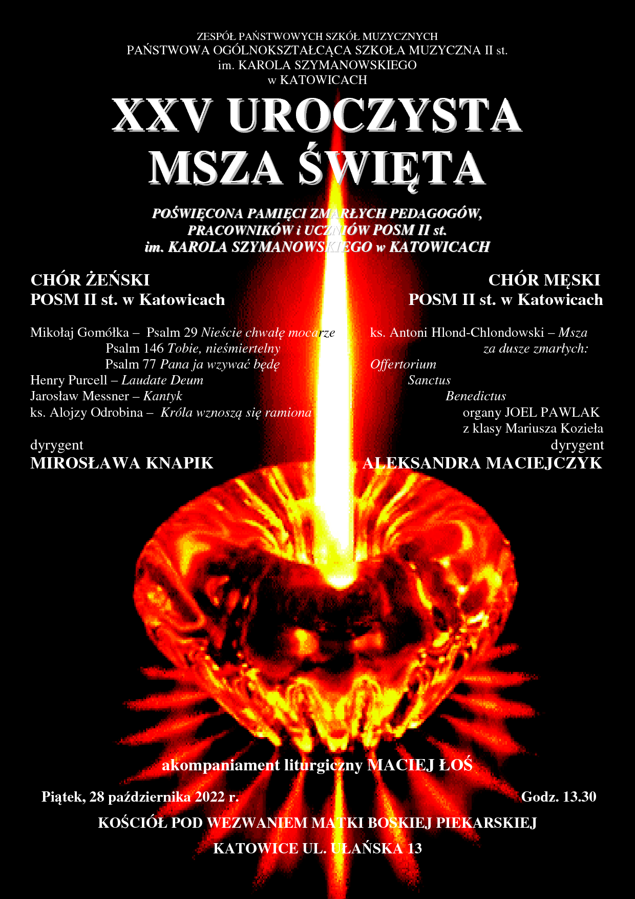 Plaka z grafiką w postaci znicza w tle i informacjami o występujących: CHÓR ŻEŃSKI CHÓR MĘSKI POSM II st. w Katowicach POSM II st. w Katowicach Mikołaj Gomółka – Psalm 29 Nieście chwałę mocarze ks. Antoni Hlond-Chlondowski – Msza Psalm 146 Tobie, nieśmiertelny za dusze zmarłych: Psalm 77 Pana ja wzywać będę Offertorium Henry Purcell – Laudate Deum Sanctus Jarosław Messner – Kantyk Benedictus ks. Alojzy Odrobina – Króla wznoszą się ramiona organy JOEL PAWLAK z klasy Mariusza Kozieła dyrygent dyrygent MIROSŁAWA KNAPIK ALEKSANDRA MACIEJCZYK akompaniament liturgiczny MACIEJ ŁOŚ