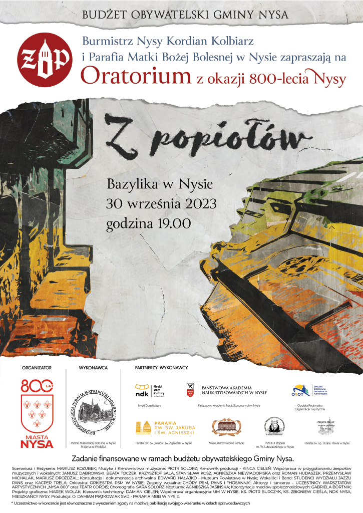 Plakat od góry na szarym tle napis budżet obywatelski gmin Nysa poniżej na białym tle niebieski napis burmistrz Nysy Kordian Kolbiarz i parafia Matki Bożej Bolesnej w Nysie zapraszają na oratorium z okazji 800-lecia Nysy z lewej strony okrągłe logo czerwone z białymi literami rz po środku symboliczna wieża kościoła poniżej szare tło symbolizujące prawdopodobnie niebo napis z popiołów wygląda jakby pisany popiołem druk normalny bazylika w Nysie 30 września 2023 godzina 19:00 z prawej i lewej strony napisów prawdopodobnie bo trudne do określenia ujęcie bazyliki oraz dzwonnicy nyskiej od dołu, pionowo w górę wszystko pokryte kolorami szaro-żółto-pomarańczowymi kolory raczej brudne. Wszystko oddzielone jakby rozdarto kartką papieru na dole logo organizatora czerwone 800 lat miasta Nysa herb na białym tle 6 lilii wykonawca logo kościoła Matki Bożej Bolesnej na czarnym tle następnie logo nyskiego Domu Kultury państwowej Akademii nauk stosowanych w Nysie kolejne logo nieczytelne parafia pod wezwaniem Świętego Jakuba i Świętej Agnieszki muzeum Powiatowe w Nysie państwowa szkoła muzyczna pierwszego i drugiego stopnia w Nysie ostatnie logo nieczytelne kropka poniżej Zadanie finansowane w ramach budżetu obywatelskiego Gminy Nysa. Poniżej wypisane wszystkie osoby zaangażowane w przedsięwzięcie na samym dole w gwiazdce tekst uczestnictwo w koncercie jest równoznaczne z wyrażeniem zgody na możliwą publikację swojego wizerunku w celach sprawozdawczych amen