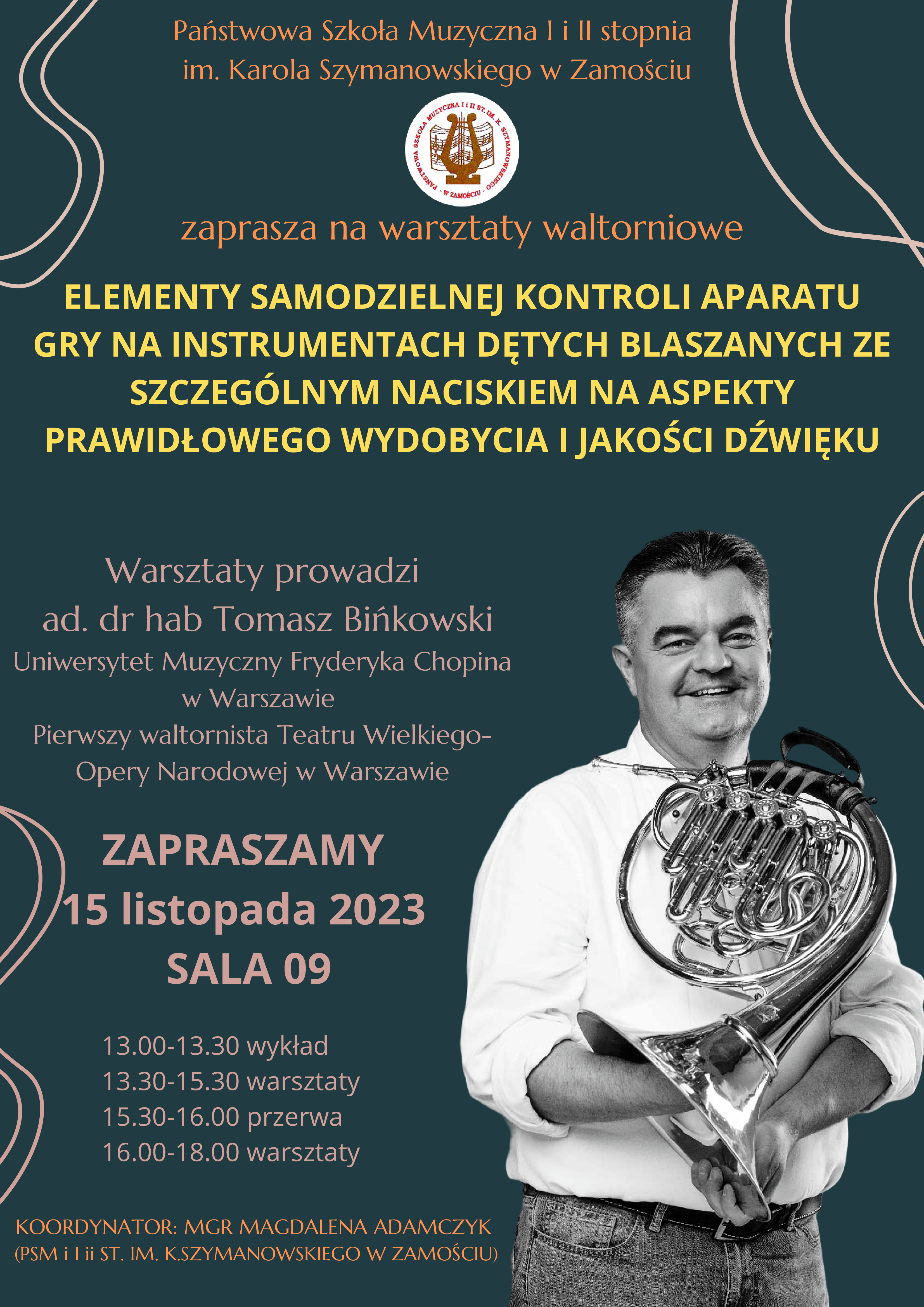 Tło plakatu w kolorze szmaragdowym. Głównym motywem jest zdjęcie pedagoga trzymającego waltornię, umieszczone z prawej strony plakatu. Dodatkowym elementem ozdobnym, są wijące się, parzyste linie w odcieniu jasnego fioletu. Na plakacie umieszczono informacje literami w kolorach fioletowym, żółtym i złotym o następującej treści: u góry: "Państwowa Szkoła Muzyczna I i II stopnia im. Karola Szymanowskiego w Zamościu" - pod napisem zamieszczono logo szkoły w formie białego okręgu z lirą na tle rozłożonej książki z nutami. Poniżej: "zaprasza na warsztaty waltorniowe". Poniżej: "Elementy samodzielnej kontroli aparatu gry na instrumentach dętych blaszanych ze szczególnym naciskiem na aspekty prawidłowego wydobycia i jakości dźwięku". Poniżej po prawej-zdjęcie wykładowcy z waltornią. Na lewo od zdjęcia informacje o treści: "Warsztaty prowadzi ad. dr hab Tomasz Bińkowski Uniwersytet Muzyczny im. Fryderyka Chopina w Warszawie pierwszy waltornista Teatru Wielkiego - Opery Narodowej w Warszawie". Poniżej: "Zapraszamy 15 listopada 2023 sala 09". Poniżej: " 13.00 - 13.30 - wykład. 13.30 - 15.30 - warsztaty. 15.30 - 16.00 - przerwa. 16.00 - 18.00 warsztaty". Poniżej: "Koordynator: mgr Magdalena Adamczyk (PSM I i II st. im. K. Szymanowskiego w Zamościu).