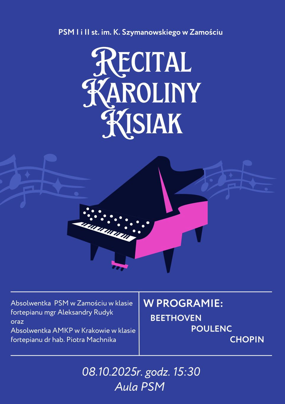 Plakat w kolorze niebieskim przedstawia ilustrację fortepianu z unoszącymi się wokół nutami. U góry widnieje napis: „PSM I i II st. im. K. Szymanowskiego w Zamościu”. W centralnej części dużymi ozdobnymi literami umieszczono tytuł: „Recital Karoliny Kisiak”. Niżej znajduje się tekst: „Absolwentka PSM w Zamościu w klasie fortepianu mgr Aleksandry Rudyk oraz Absolwentka AMKP w Krakowie w klasie fortepianu dr hab. Piotra Machnika”. Obok, w ramce, widnieje informacja: „W programie: Beethoven, Poulenc, Chopin”. Na dole plakatu zapisano: „08.10.2025 r., godz. 15:30, Aula PSM”. Całość utrzymana jest w eleganckim stylu z kontrastem różowych i białych elementów na ciemnofioletowym tle.