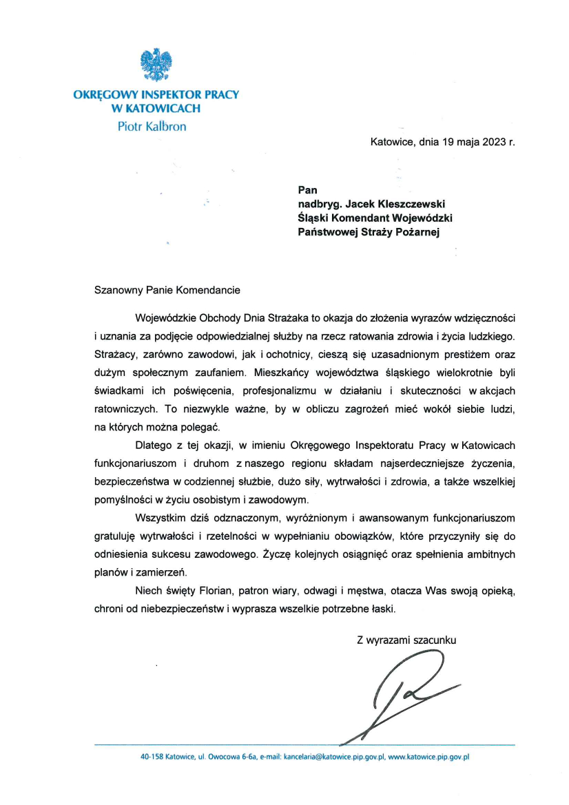 Logo: Okręgowy Inspektor Pracy w Katowicach Piotr Kalbron Katowice, dnia 19 maja 2023 r. Pan nadbryg. Jacek Kleszczewski Śląski Komendant Wojewódzki Państwowej Straży Pożarnej Szanowny Panie Komendancie Wojewódzkie Obchody Dnia Strażaka to okazja do złożenia wyrazów wdzięczności i uznania za podjęcie odpowiedzialnej służby na rzecz ratowania zdrowia i życia ludzkiego. Strażacy, zarówno zawodowi, jak i ochotniczy, cieszą się uzasadnionym prestiżem oraz dużym społecznym zaufaniem. Mieszkańcy województwa śląskiego wielokrotnie byli świadkami ich poświęcenia, profesjonalizmu w działaniu i skuteczności w akcjach ratowniczych. To niezwykle ważne, by w obliczu zagrożeń mieć wokół siebie ludzi, na których można polegać. Dlatego z tej okazji, w imieniu Okręgowego Inspektoratu Pracy w Katowicach funkcjonariuszom i druhom z naszego regionu składam najserdeczniejsze życzenia, bezpieczeństwa w codziennej służbie, dużo siły, wytrwałości i zdrowia, a także wszelkiej pomyślności w życiu osobistym i zawodowym. Wszystkim dziś odznaczonym, wyróżnionym i awansowanym funkcjonariuszom gratuluje wytrwałości i rzetelności w wypełnianiu obowiązków, które przyczyniły się do odniesienia sukcesu zawodowego. Życzę kolejnych osiągnięć oraz spełnienia ambitnych planów i zamierzeń. Niech święty Florian, patron wiary, odwagi i męstwa, otacza Was swoją opieką, chroni od niebezpieczeństw i wyprasza wszelkie potrzebne łaski Z wyrazami szacunku Podpis 40-158 Katowice, ul. Owocowa 6-6a, e-mail: kancelaria@katowice.pip.gov.pl, www.katowice.pip.gov.pl